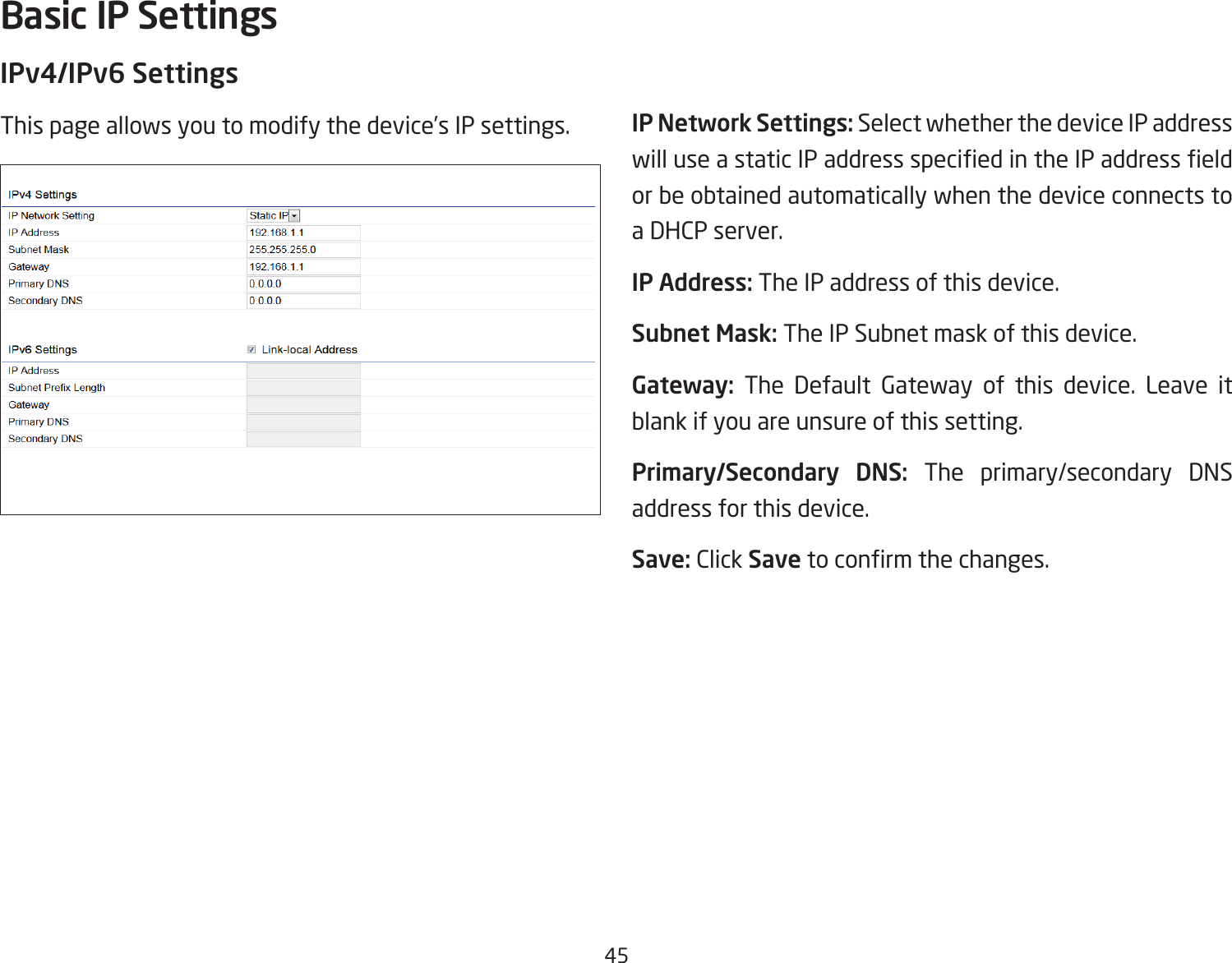 45IPv4/IPv6 SettingsThis page allows you to modify the device’s IP settings. IP Network Settings: Select whether the device IP address will use a static IP address specied in the IP address eld or be obtained automatically when the device connects to a DHCP server.IP Address: The IP address of this device.Subnet Mask: The IP Subnet mask of this device.Gateway: The Default Gateway of this device. Leave it blank if you are unsure of this setting.Primary/Secondary DNS: The primary/secondary DNS address for this device.Save: Click Save to conrm the changes.Basic IP Settings