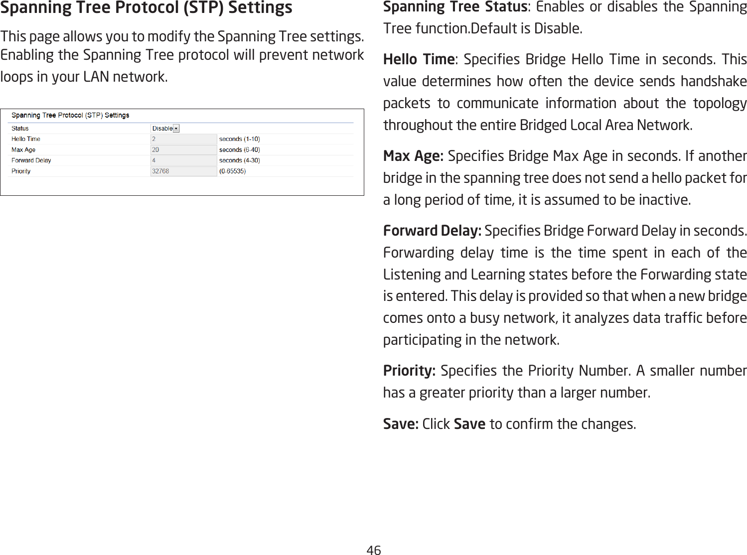 46Spanning Tree Protocol (STP) SettingsThis page allows you to modify the Spanning Tree settings. Enabling the Spanning Tree protocol will prevent network loops in your LAN network.Spanning Tree Status: Enables or disables the Spanning Tree function.Default is Disable.Hello Time:  Species  Bridge Hello  Time  in  seconds.  This value determines how often the device sends handshake packets to communicate information about the topology throughout the entire Bridged Local Area Network.Max Age: Species Bridge Max Age in seconds. If another bridge in the spanning tree does not send a hello packet for a long period of time, it is assumed to be inactive.Forward Delay: Species Bridge Forward Delay in seconds. Forwarding delay time is the time spent in each of the Listening and Learning states before the Forwarding state is entered. This delay is provided so that when a new bridge comes onto a busy network, it analyzes data trafc before participating in the network.Priority: Species the Priority Number. A smaller number has a greater priority than a larger number.Save: Click Save to conrm the changes.