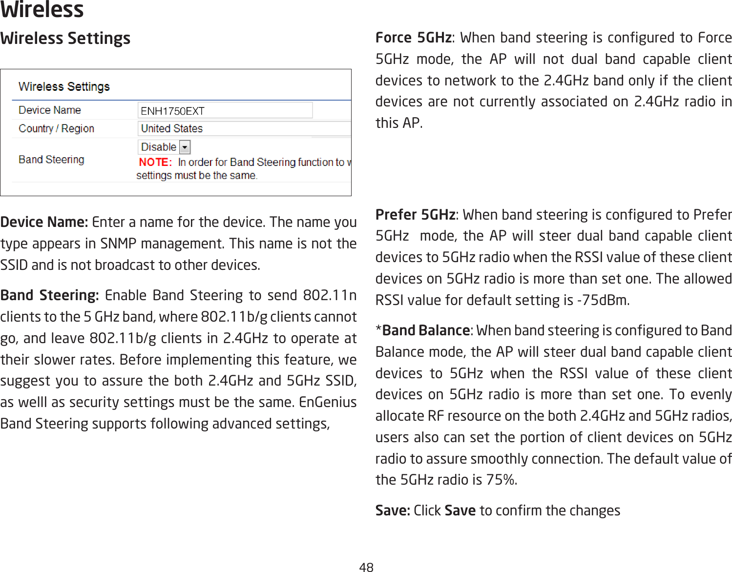 48Wireless SettingsDevice Name: Enter a name for the device. The name you type appears in SNMP management. This name is not the SSID and is not broadcast to other devices.Band Steering: Enable Band Steering to send 802.11n clients to the 5 GHz band, where 802.11b/g clients cannot go, and leave 802.11b/g clients in 2.4GHz to operate at their slower rates. Before implementing this feature, we suggest you to assure the both 2.4GHz and 5GHz SSID, as welll as security settings must be the same. EnGenius Band Steering supports following advanced settings,Force 5GHz: When band steering is congured to Force 5GHz mode, the AP will not dual band capable client devices to network to the 2.4GHz band only if the client devices are not currently associated on 2.4GHz radio in this AP.Prefer 5GHz: When band steering is congured to Prefer 5GHz  mode, the AP will steer dual band capable client devices to 5GHz radio when the RSSI value of these client devices on 5GHz radio is more than set one. The allowed RSSI value for default setting is -75dBm.*Band Balance: When band steering is congured to Band Balance mode, the AP will steer dual band capable client devices to 5GHz when the RSSI value of these client devices on 5GHz radio is more than set one. To evenly allocate RF resource on the both 2.4GHz and 5GHz radios, users also can set the portion of client devices on 5GHz radio to assure smoothly connection. The default value of the 5GHz radio is 75%.Save: Click Save to conrm the changesWireless