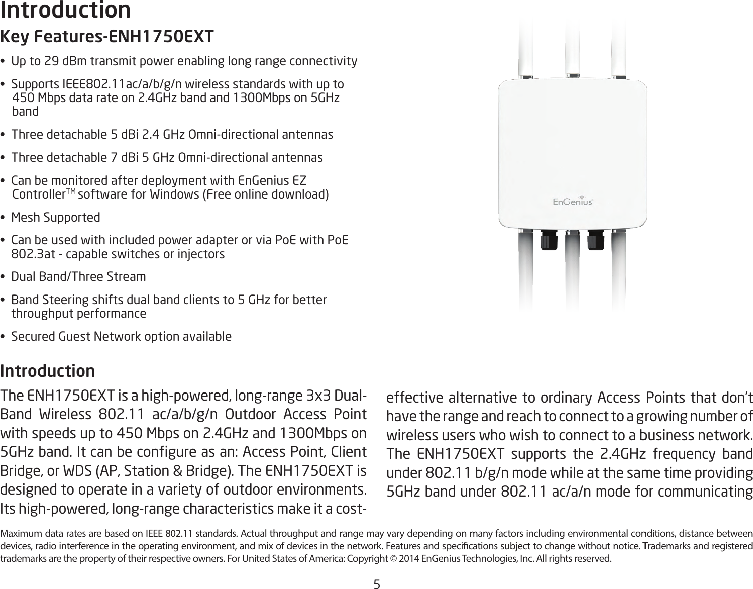 5Maximum data rates are based on IEEE 802.11 standards. Actual throughput and range may vary depending on many factors including environmental conditions, distance between devices, radio interference in the operating environment, and mix of devices in the network. Features and specications subject to change without notice. Trademarks and registered trademarks are the property of their respective owners. For United States of America: Copyright © 2014 EnGenius Technologies, Inc. All rights reserved.Key Features-ENH1750EXT•  Up to 29 dBm transmit power enabling long range connectivity•  Supports IEEE802.11ac/a/b/g/n wireless standards with up to      450 Mbps data rate on 2.4GHz band and 1300Mbps on 5GHz      band•  Three detachable 5 dBi 2.4 GHz Omni-directional antennas•  Three detachable 7 dBi 5 GHz Omni-directional antennas•  Can be monitored after deployment with EnGenius EZ            ControllerTM software for Windows (Free online download)•  Mesh Supported•  Can be used with included power adapter or via PoE with PoE    802.3at - capable switches or injectors•  Dual Band/Three Stream•  Band Steering shifts dual band clients to 5 GHz for better    throughput performance•  Secured Guest Network option availableIntroduction The ENH1750EXT is a high-powered, long-range 3x3 Dual-Band Wireless 802.11 ac/a/b/g/n Outdoor Access Point with speeds up to 450 Mbps on 2.4GHz and 1300Mbps on 5GHz band. It can be congure as an: Access Point, Client Bridge, or WDS (AP, Station &amp; Bridge). The ENH1750EXT is designed to operate in a variety of outdoor environments.  Its high-powered, long-range characteristics make it a cost-Introductioneffective alternative to ordinary Access Points that don’t have the range and reach to connect to a growing number of wireless users who wish to connect to a business network. The ENH1750EXT supports the 2.4GHz frequency band under 802.11 b/g/n mode while at the same time providing 5GHz band under 802.11 ac/a/n mode for communicating 