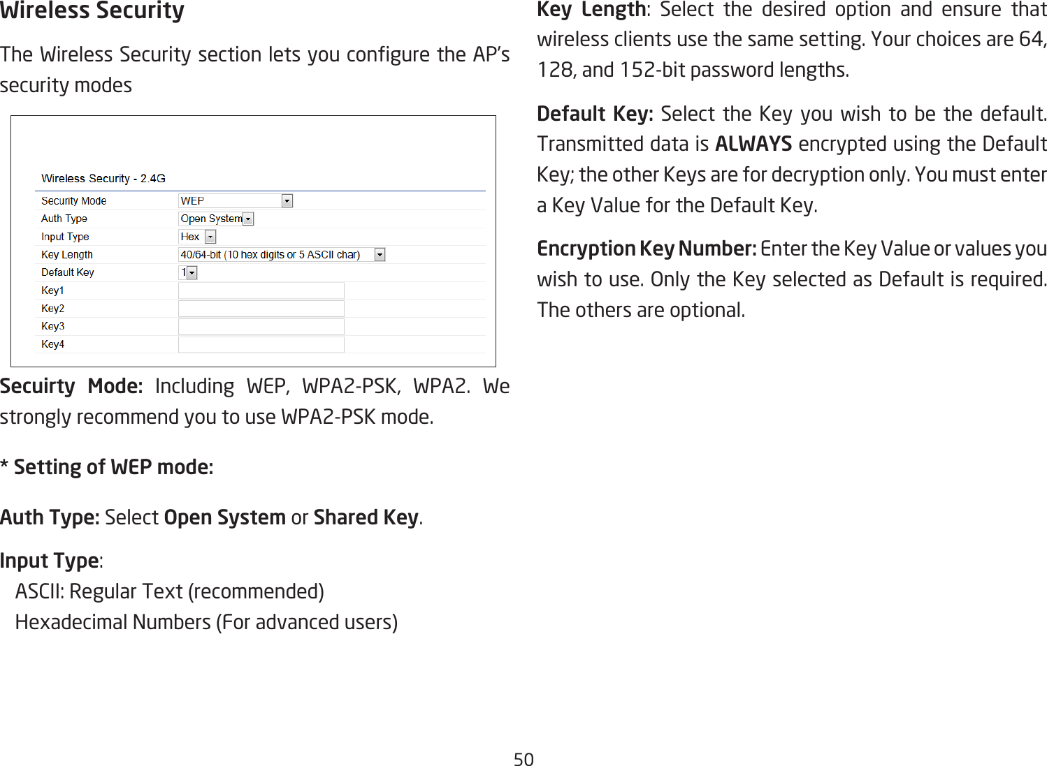 50Wireless SecurityThe Wireless Security section lets you congure the AP’s security modesSecuirty Mode: Including WEP, WPA2-PSK, WPA2. We strongly recommend you to use WPA2-PSK mode.* Setting of WEP mode:Auth Type: Select Open System or Shared Key.Input Type:    ASCII: Regular Text (recommended)   Hexadecimal Numbers (For advanced users)Key Length:  Select  the  desired  option  and  ensure  that wireless clients use the same setting. Your choices are 64, 128, and 152-bit password lengths.Default Key: Select the Key you wish to be the default. Transmitted data is ALWAYS encrypted using the Default Key; the other Keys are for decryption only. You must enter a Key Value for the Default Key.Encryption Key Number: Enter the Key Value or values you wish to use. Only the Key selected as Default is required. The others are optional.