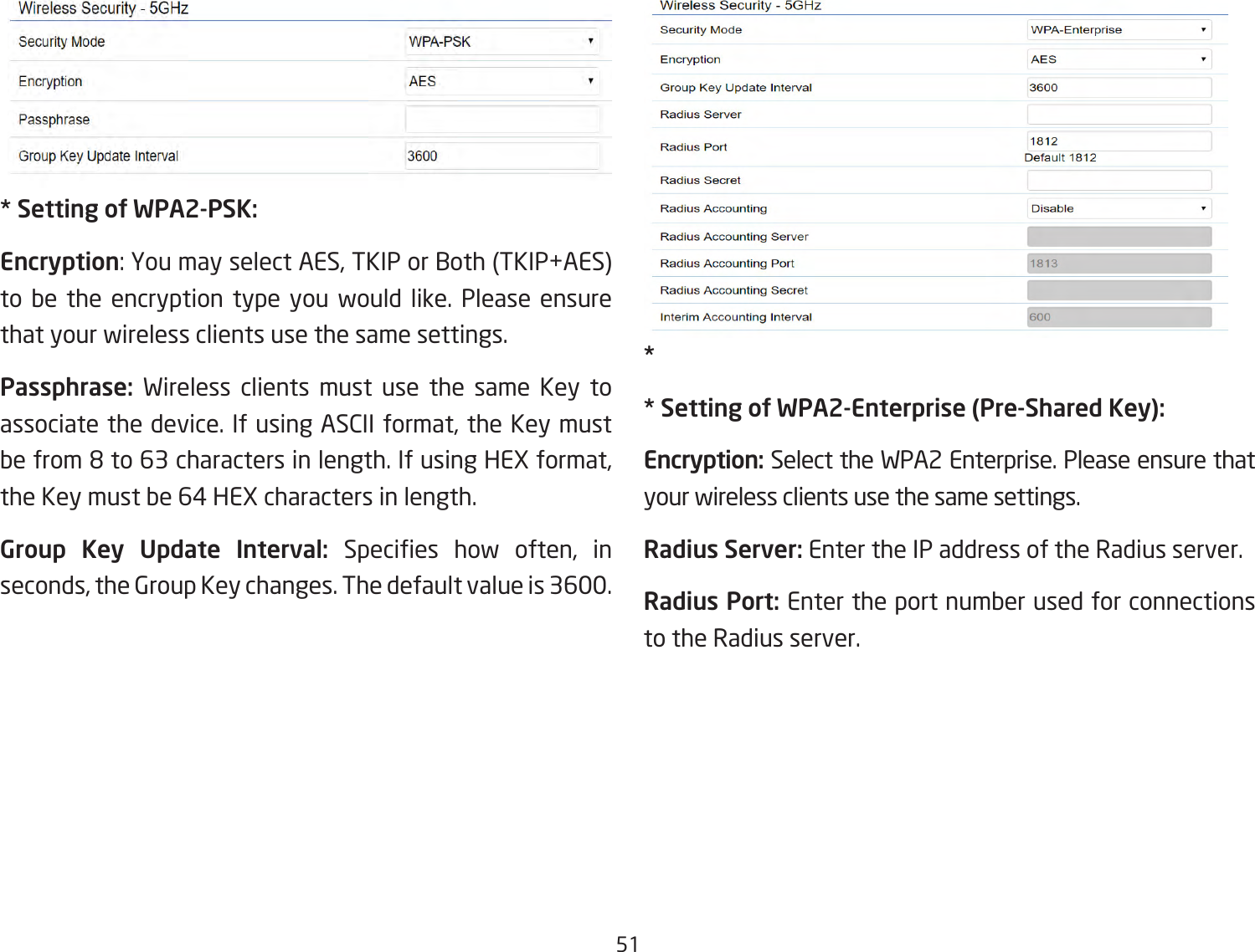 51* Setting of WPA2-PSK:Encryption: You may select AES, TKIP or Both (TKIP+AES) to be the encryption type you would like. Please ensure that your wireless clients use the same settings.Passphrase:  Wireless clients must use the same Key to associate the device. If using ASCII format, the Key must be from 8 to 63 characters in length. If using HEX format, the Key must be 64 HEX characters in length.Group Key Update Interval: Species  how  often,  in seconds, the Group Key changes. The default value is 3600.** Setting of WPA2-Enterprise (Pre-Shared Key):Encryption: Select the WPA2 Enterprise. Please ensure that your wireless clients use the same settings.Radius Server: Enter the IP address of the Radius server.Radius Port: Enter the port number used for connections to the Radius server.