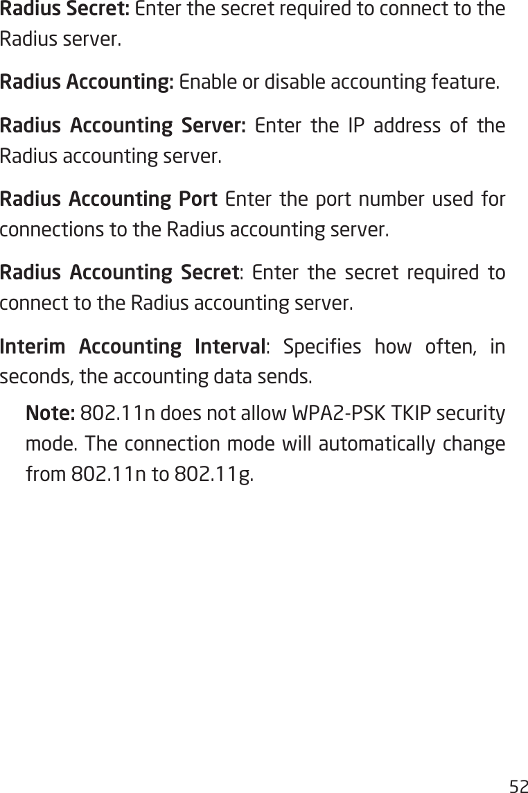 52Radius Secret: Enter the secret required to connect to the Radius server.Radius Accounting: Enable or disable accounting feature.Radius Accounting Server: Enter the IP address of the Radius accounting server.Radius Accounting Port Enter the port number used for connections to the Radius accounting server.Radius Accounting Secret:  Enter  the  secret  required  to connect to the Radius accounting server.Interim Accounting Interval:  Species  how  often,  in seconds, the accounting data sends.Note: 802.11n does not allow WPA2-PSK TKIP security mode. The connection mode will automatically change from 802.11n to 802.11g.