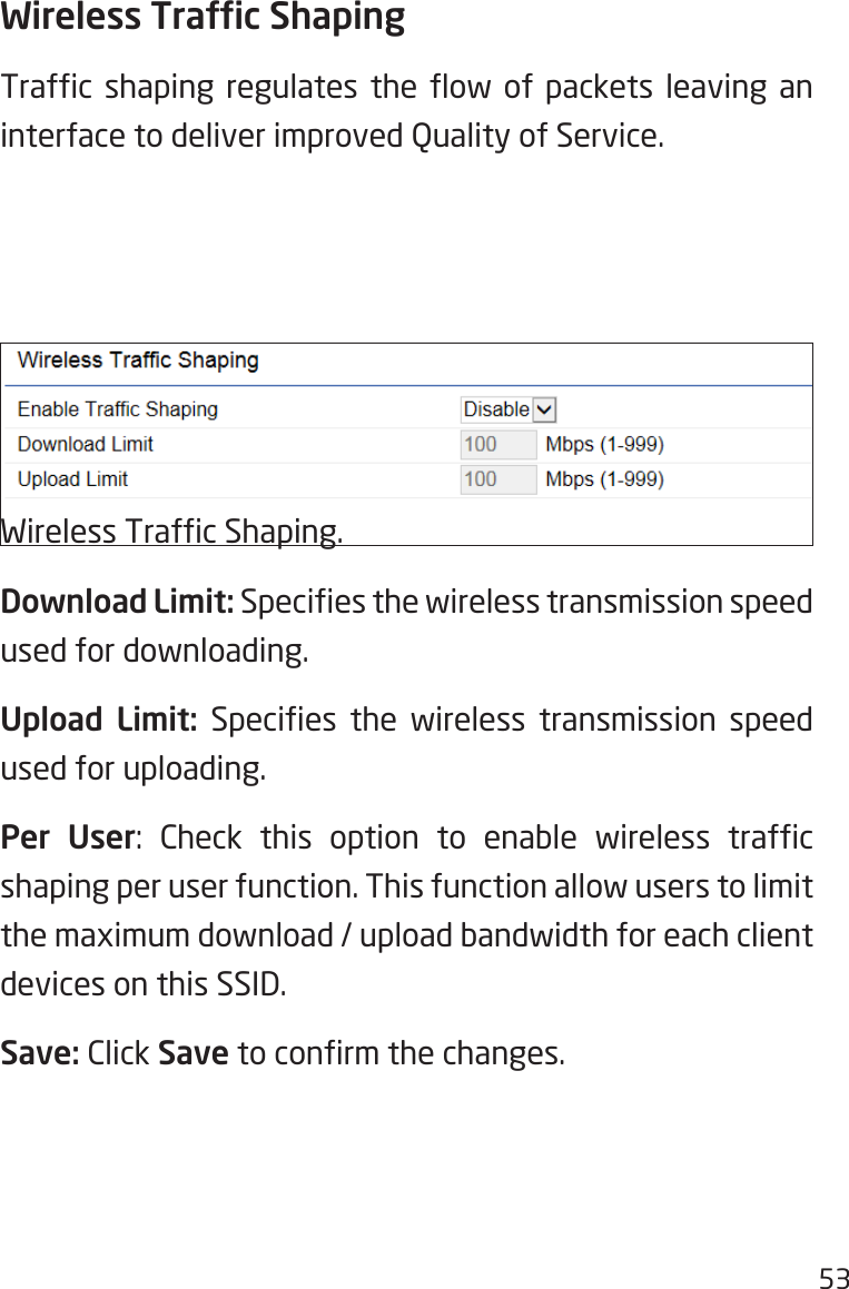 53Wireless Trafc ShapingTrafc  shaping  regulates the  ow  of  packets  leaving  an interface to deliver improved Quality of Service.Enable  Trafc  Shaping:  Check  this  option  to  enable Wireless Trafc Shaping.Download Limit: Species the wireless transmission speed used for downloading.Upload Limit:  Species  the  wireless  transmission  speed used for uploading.Per User:  Check  this  option  to  enable  wireless  trafc shaping per user function. This function allow users to limit the maximum download / upload bandwidth for each client devices on this SSID.Save: Click Save to conrm the changes.