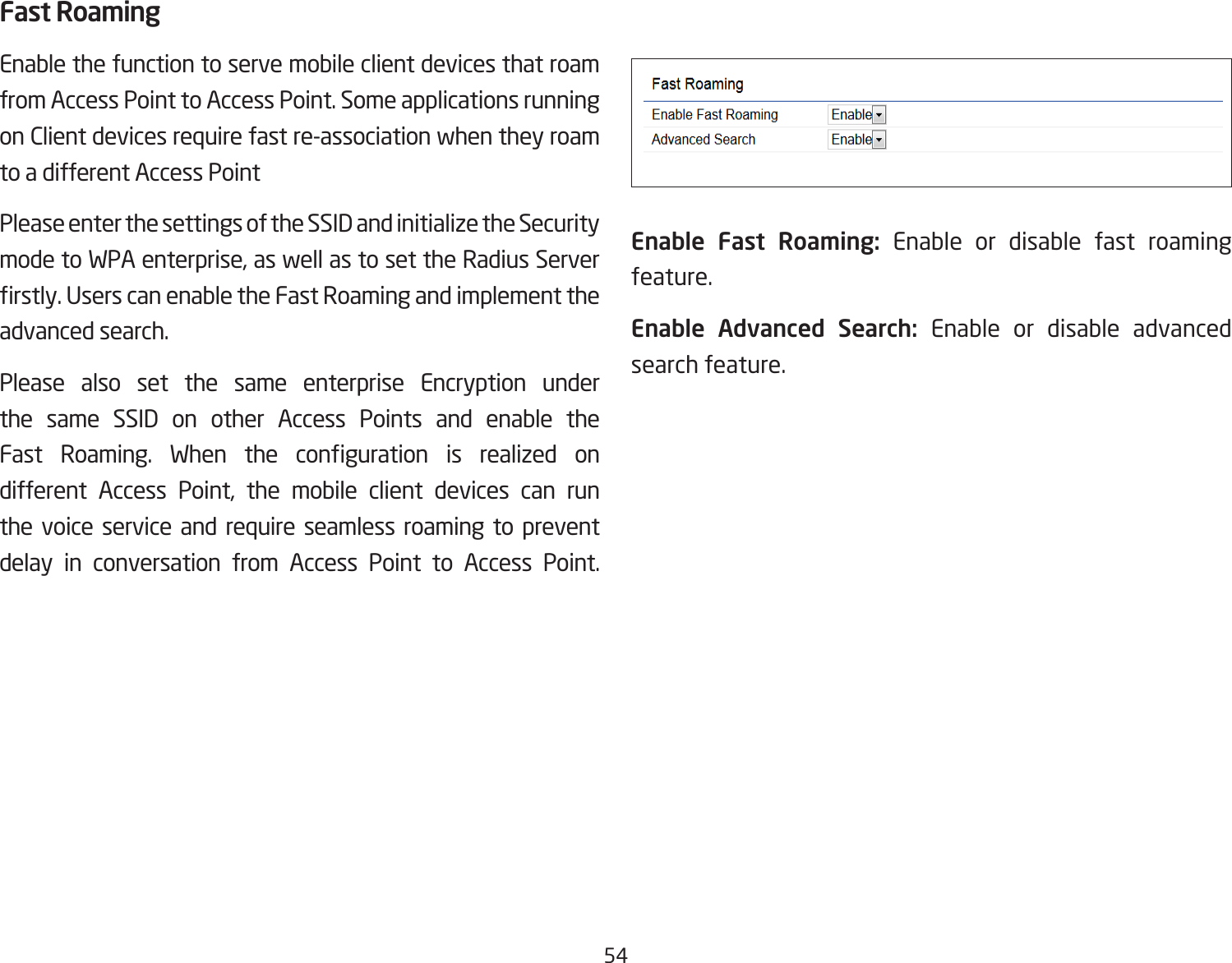 54Fast RoamingEnable the function to serve mobile client devices that roam from Access Point to Access Point. Some applications running on Client devices require fast re-association when they roam to a different Access PointPlease enter the settings of the SSID and initialize the Security mode to WPA enterprise, as well as to set the Radius Server rstly. Users can enable the Fast Roaming and implement the advanced search.Please also set the same enterprise Encryption under the same SSID on other Access Points and enable the Fast  Roaming.  When  the  conguration  is  realized  on different Access Point, the mobile client devices can run the voice service and require seamless roaming to prevent delay in conversation from Access Point to Access Point.              Enable Fast Roaming: Enable or disable fast roaming feature.Enable Advanced Search: Enable or disable advanced search feature. 