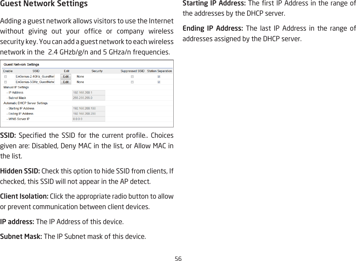 56Guest Network SettingsAdding a guest network allows visitors to use the Internet without  giving  out  your  ofce  or  company  wireless security key. You can add a guest network to each wireless network in the  2.4 GHzb/g/n and 5 GHza/n frequencies.SSID:  Specied  the  SSID  for  the  current  prole..  Choices given are: Disabled, Deny MAC in the list, or Allow MAC in the list.Hidden SSID: Check this option to hide SSID from clients, If checked, this SSID will not appear in the AP detect.Client Isolation: Click the appropriate radio button to allow or prevent communication between client devices.IP address: The IP Address of this device.Subnet Mask: The IP Subnet mask of this device.Starting IP Address: The rst IP Address in the range of the addresses by the DHCP server.Ending IP Address: The last IP Address in the range of addresses assigned by the DHCP server.