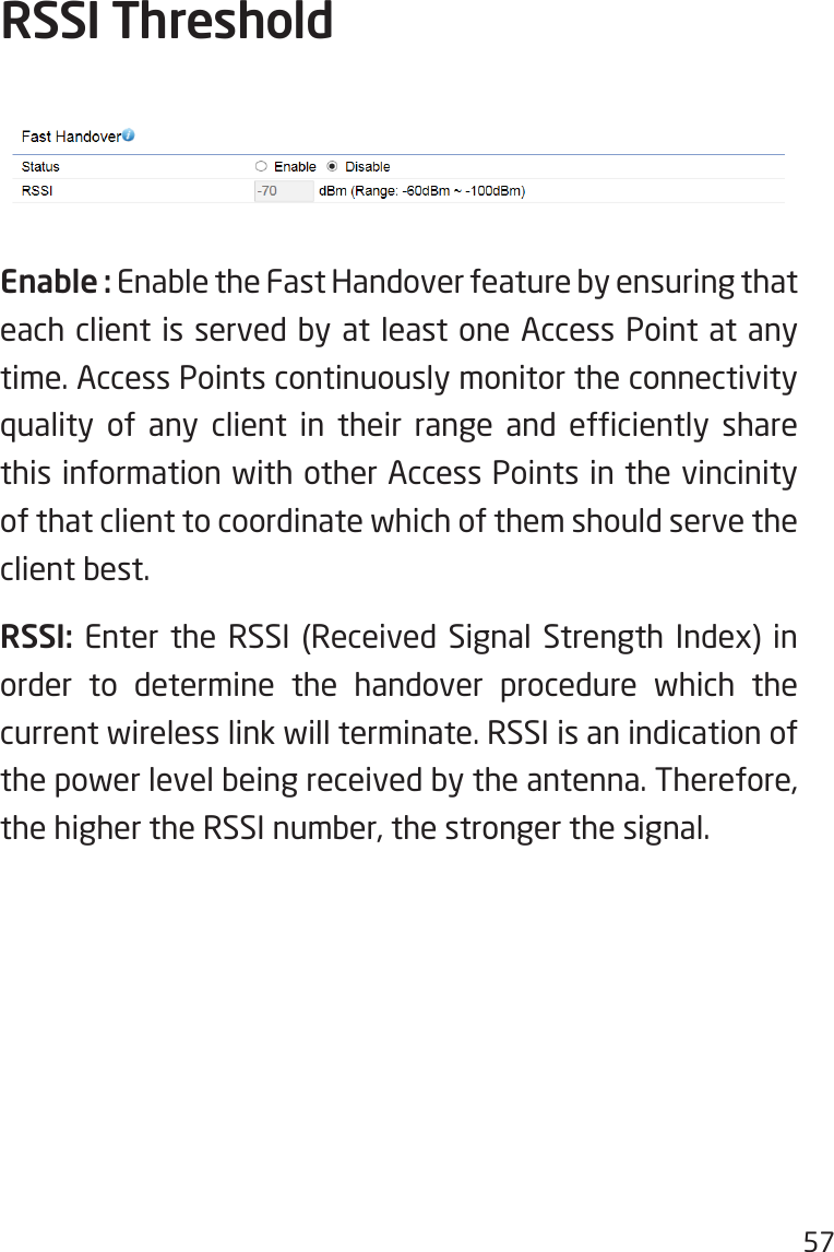 57Enable : Enable the Fast Handover feature by ensuring that each client is served by at least one Access Point at any time. Access Points continuously monitor the connectivity quality  of  any  client  in  their  range  and  efciently  share this information with other Access Points in the vincinity of that client to coordinate which of them should serve the client best.RSSI: Enter the RSSI (Received Signal Strength Index) in order to determine the handover procedure which the current wireless link will terminate. RSSI is an indication of the power level being received by the antenna. Therefore, the higher the RSSI number, the stronger the signal.RSSI Threshold