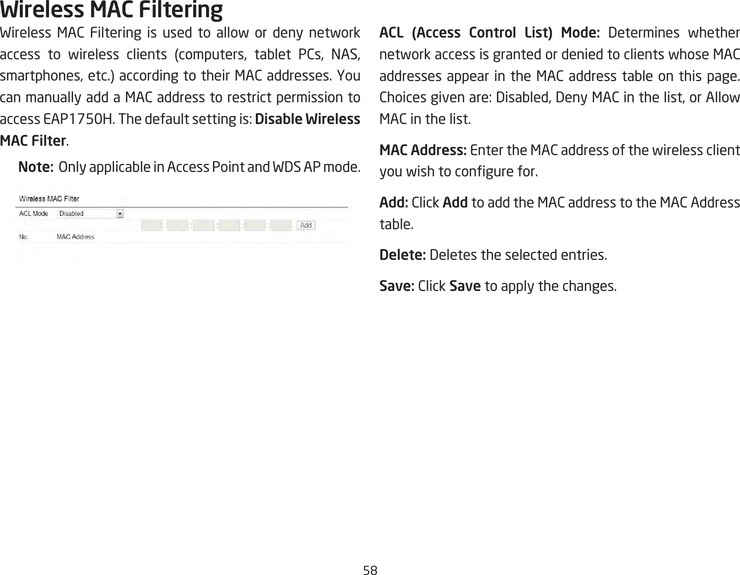 58Wireless MAC Filtering is used to allow or deny network access to wireless clients (computers, tablet PCs, NAS, smartphones, etc.) according to their MAC addresses. You can manually add a MAC address to restrict permission to access EAP1750H. The default setting is: Disable Wireless MAC Filter.Note:  Only applicable in Access Point and WDS AP mode.ACL (Access Control List) Mode: Determines whether network access is granted or denied to clients whose MAC addresses appear in the MAC address table on this page. Choices given are: Disabled, Deny MAC in the list, or Allow MAC in the list.MAC Address: Enter the MAC address of the wireless client you wish to congure for.Add: Click Add to add the MAC address to the MAC Address table.Delete: Deletes the selected entries.Save: Click Save to apply the changes.Wireless MAC Filtering