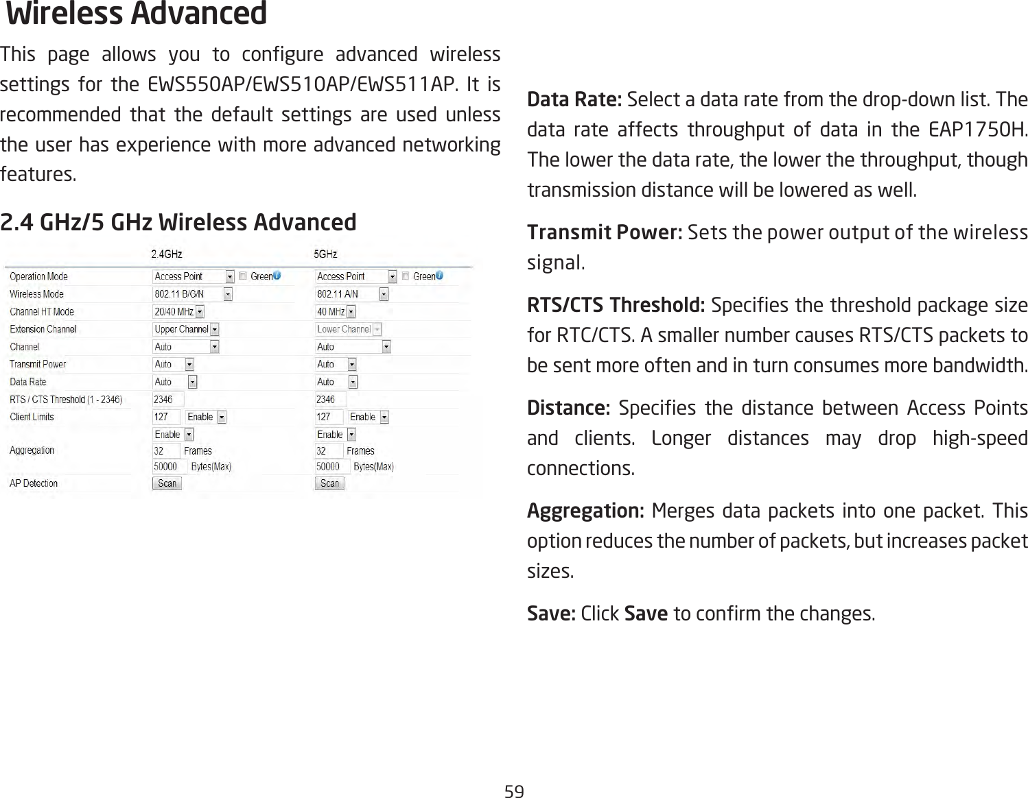 59Wireless AdvancedThis  page  allows  you  to  congure  advanced  wireless settings for the EWS550AP/EWS510AP/EWS511AP. It is recommended that the default settings are used unless the user has experience with more advanced networking features. 2.4 GHz/5 GHz Wireless AdvancedData Rate: Select a data rate from the drop-down list. The data rate affects throughput of data in the EAP1750H. The lower the data rate, the lower the throughput, though transmission distance will be lowered as well. Transmit Power: Sets the power output of the wireless signal.RTS/CTS Threshold: Species the threshold package size for RTC/CTS. A smaller number causes RTS/CTS packets to be sent more often and in turn consumes more bandwidth.Distance:  Species  the  distance  between  Access  Points and clients. Longer distances may drop high-speed connections.Aggregation: Merges data packets into one packet. This option reduces the number of packets, but increases packet sizes.Save: Click Save to conrm the changes.