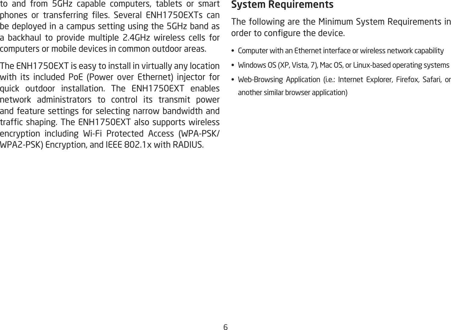 6to and from 5GHz capable computers, tablets or smart phones  or  transferring  les.  Several  ENH1750EXTs  can be deployed in a campus setting using the 5GHz band as a backhaul to provide multiple 2.4GHz wireless cells for computers or mobile devices in common outdoor areas. The ENH1750EXT is easy to install in virtually any location with its included PoE (Power over Ethernet) injector for quick outdoor installation. The ENH1750EXT enables network administrators to control its transmit power and feature settings for selecting narrow bandwidth and trafc shaping. The ENH1750EXT also supports wireless encryption including Wi-Fi Protected Access (WPA-PSK/WPA2-PSK) Encryption, and IEEE 802.1x with RADIUS. System RequirementsThe following are the Minimum System Requirements in order to congure the device.•  Computer with an Ethernet interface or wireless network capability•  Windows OS (XP, Vista, 7), Mac OS, or Linux-based operating systems•  Web-Browsing  Application  (i.e.:  Internet  Explorer,  Firefox,  Safari,  or    another similar browser application)