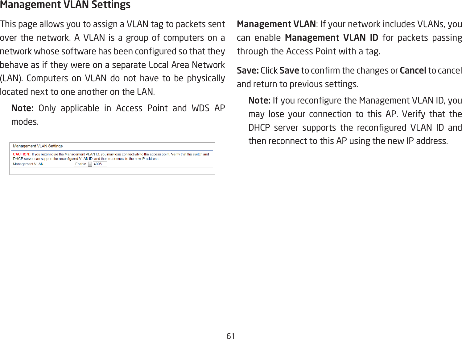 61Management VLAN SettingsThis page allows you to assign a VLAN tag to packets sent over the network. A VLAN is a group of computers on a network whose software has been congured so that they behave as if they were on a separate Local Area Network (LAN). Computers on VLAN do not have to be physically located next to one another on the LAN.Note:  Only applicable in Access Point and WDS AP modes.     Management VLAN: If your network includes VLANs, you can enable Management VLAN ID for packets passing through the Access Point with a tag. Save: Click Save to conrm the changes or Cancel to cancel and return to previous settings.Note: If you recongure the Management VLAN ID, you may lose your connection to this AP. Verify that the DHCP  server  supports  the  recongured  VLAN  ID  and then reconnect to this AP using the new IP address. 