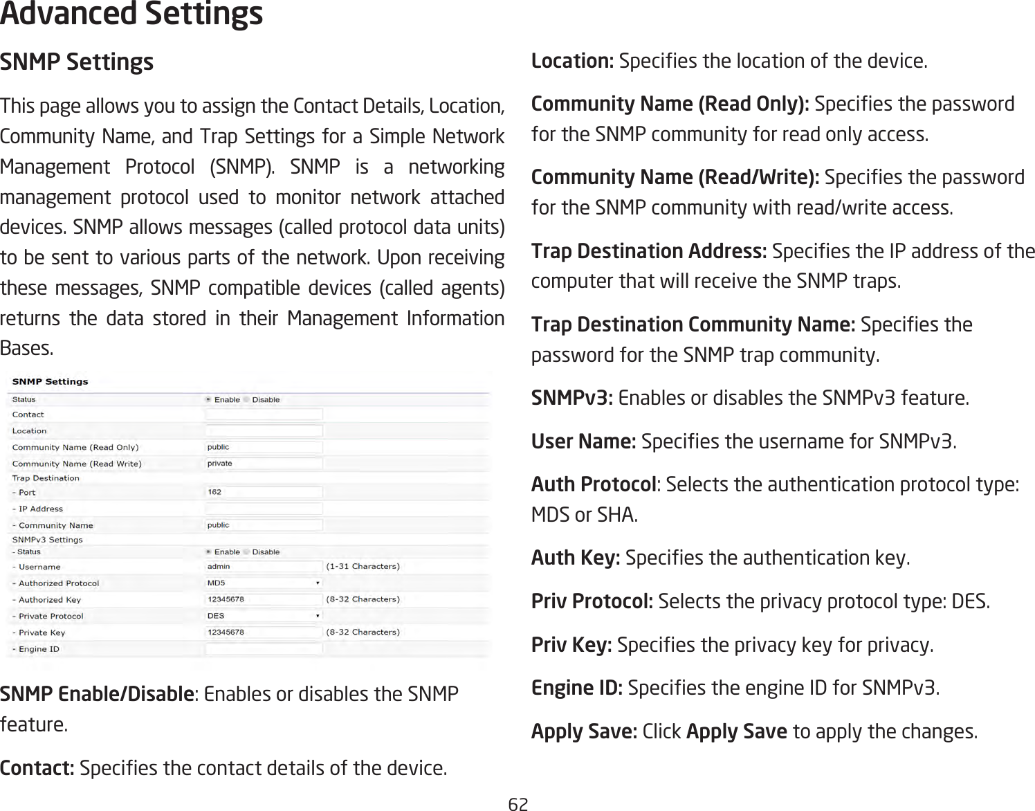 62SNMP SettingsThis page allows you to assign the Contact Details, Location, Community Name, and Trap Settings for a Simple Network Management Protocol (SNMP). SNMP is a networking management protocol used to monitor network attached devices. SNMP allows messages (called protocol data units) to be sent to various parts of the network. Upon receiving these messages, SNMP compatible devices (called agents) returns the data stored in their Management Information Bases.SNMP Enable/Disable: Enables or disables the SNMP feature.Contact: Species the contact details of the device.Location: Species the location of the device.Community Name (Read Only): Species the password for the SNMP community for read only access.Community Name (Read/Write): Species the password for the SNMP community with read/write access.Trap Destination Address: Species the IP address of the computer that will receive the SNMP traps.Trap Destination Community Name: Species the password for the SNMP trap community.SNMPv3: Enables or disables the SNMPv3 feature.User Name: Species the username for SNMPv3.Auth Protocol: Selects the authentication protocol type: MDS or SHA.Auth Key: Species the authentication key.Priv Protocol: Selects the privacy protocol type: DES.Priv Key: Species the privacy key for privacy.Engine ID: Species the engine ID for SNMPv3.Apply Save: Click Apply Save to apply the changes.Advanced Settings