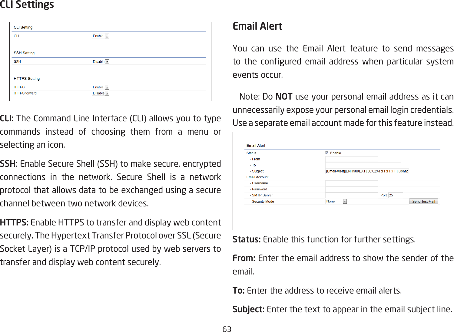 63CLI SettingsCLI: The Command Line Interface (CLI) allows you to type commands instead of choosing them from a menu or selecting an icon.SSH: Enable Secure Shell (SSH) to make secure, encrypted connections in the network. Secure Shell is a network protocol that allows data to be exchanged using a secure channel between two network devices.HTTPS: Enable HTTPS to transfer and display web content securely. The Hypertext Transfer Protocol over SSL (Secure Socket Layer) is a TCP/IP protocol used by web servers to transfer and display web content securely.  Email AlertYou can use the Email Alert feature to send messages to  the  congured  email  address  when  particular  system events occur.  Note: Do NOT use your personal email address as it can unnecessarily expose your personal email login credentials. Use a separate email account made for this feature instead.Status: Enable this function for further settings.From: Enter the email address to show the sender of the email.To: Enter the address to receive email alerts.Subject: Enter the text to appear in the email subject line. 