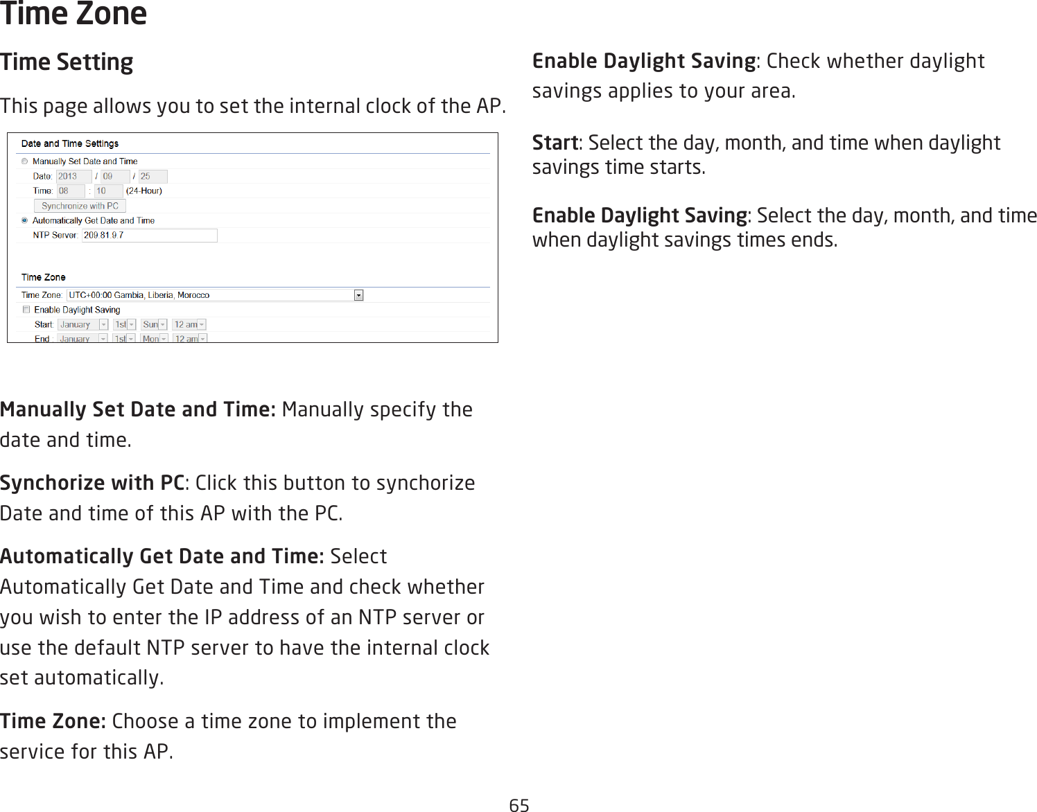 65Time SettingThis page allows you to set the internal clock of the AP.Manually Set Date and Time: Manually specify the date and time.Synchorize with PC: Click this button to synchorize Date and time of this AP with the PC.Automatically Get Date and Time: Select Automatically Get Date and Time and check whether you wish to enter the IP address of an NTP server or use the default NTP server to have the internal clock set automatically.Time Zone: Choose a time zone to implement the service for this AP.Enable Daylight Saving: Check whether daylight savings applies to your area.Start: Select the day, month, and time when daylight savings time starts.Enable Daylight Saving: Select the day, month, and time when daylight savings times ends.Time Zone