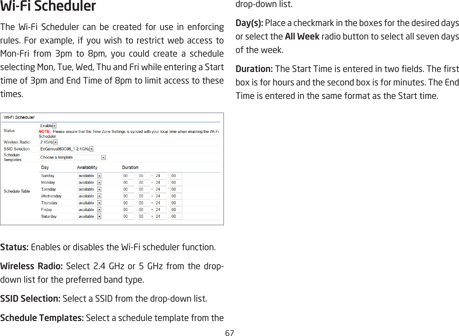 67Wi-Fi SchedulerThe Wi-Fi Scheduler can be created for use in enforcing rules. For example, if you wish to restrict web access to Mon-Fri from 3pm to 8pm, you could create a schedule selecting Mon, Tue, Wed, Thu and Fri while entering a Start time of 3pm and End Time of 8pm to limit access to these times.Status: Enables or disables the Wi-Fi scheduler function.Wireless Radio: Select 2.4 GHz or 5 GHz from the drop- down list for the preferred band type.SSID Selection: Select a SSID from the drop-down list.Schedule Templates: Select a schedule template from the drop-down list.Day(s): Place a checkmark in the boxes for the desired days or select the All Week radio button to select all seven days of the week.Duration: The Start Time is entered in two elds. The rst box is for hours and the second box is for minutes. The End Time is entered in the same format as the Start time.