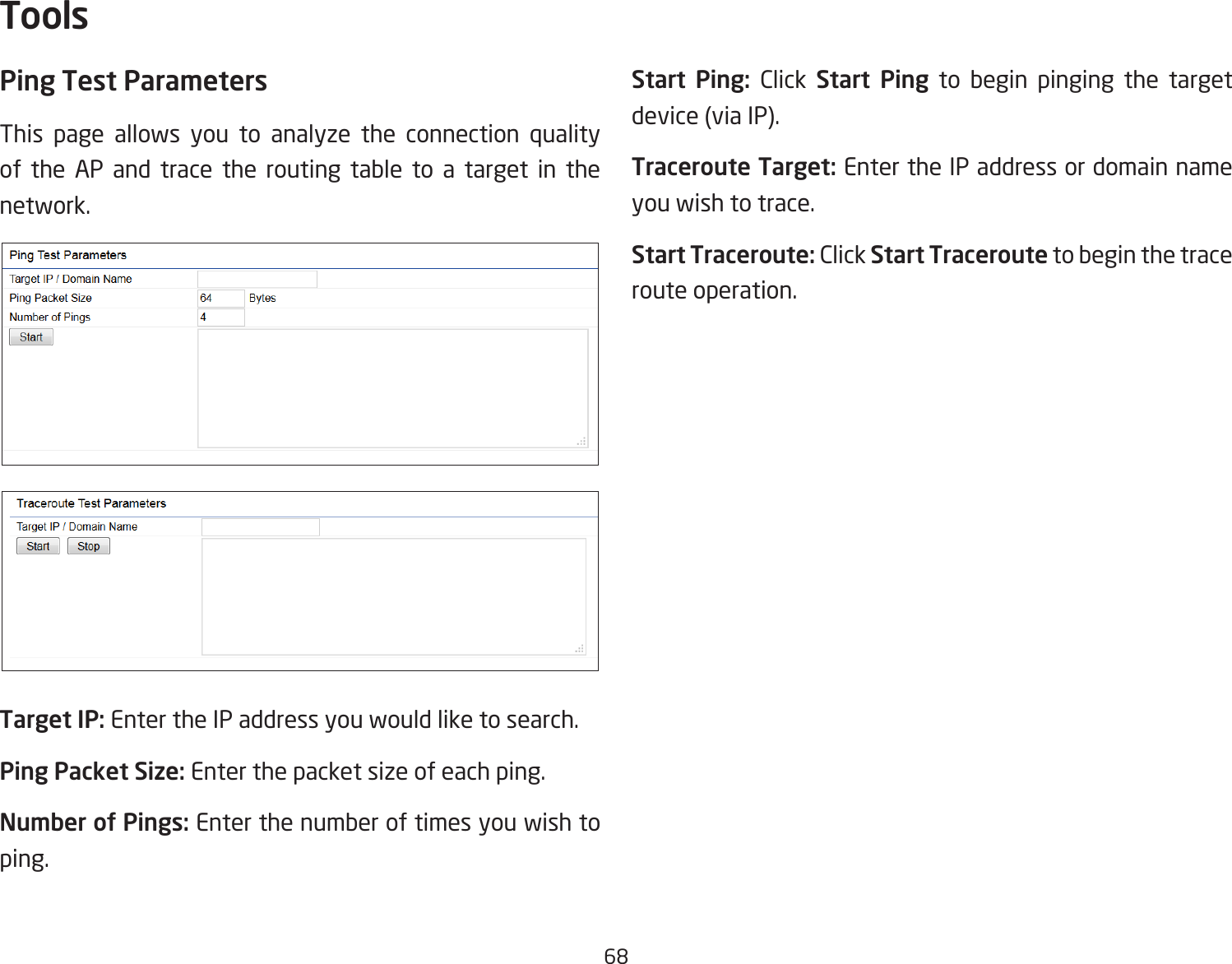 68Ping Test Parameters This page allows you to analyze the connection quality of the AP and trace the routing table to a target in the network.Target IP: Enter the IP address you would like to search.Ping Packet Size: Enter the packet size of each ping.Number of Pings: Enter the number of times you wish to ping. Start Ping: Click Start Ping to begin pinging the target device (via IP).Traceroute Target: Enter the IP address or domain name you wish to trace.Start Traceroute: Click Start Traceroute to begin the trace route operation.Tools