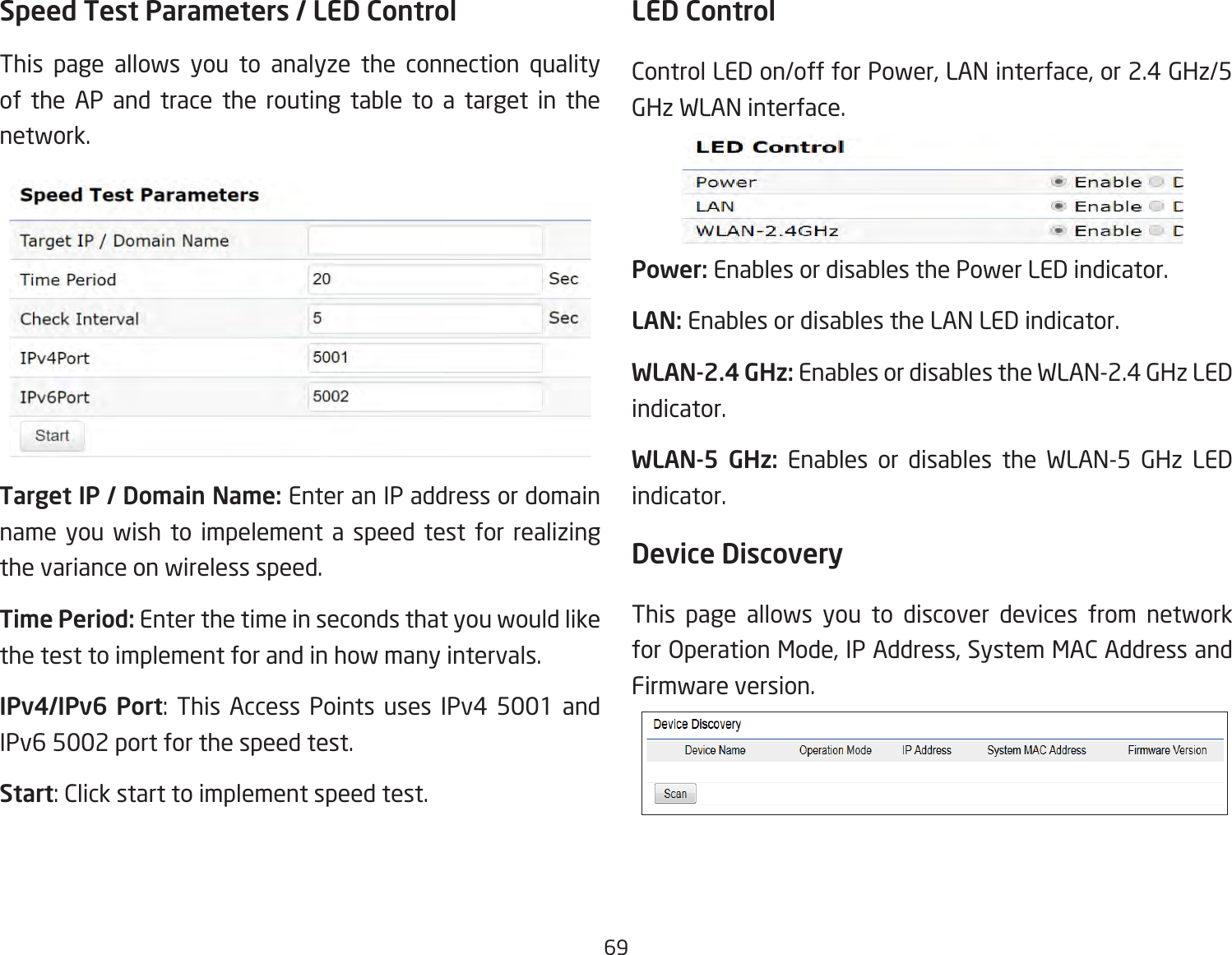 69Speed Test Parameters / LED Control This page allows you to analyze the connection quality of the AP and trace the routing table to a target in the network.Target IP / Domain Name: Enter an IP address or domain name you wish to impelement a speed test for realizing the variance on wireless speed.Time Period: Enter the time in seconds that you would like the test to implement for and in how many intervals. IPv4/IPv6 Port:  This  Access  Points  uses  IPv4  5001  and IPv6 5002 port for the speed test.Start: Click start to implement speed test.LED ControlControl LED on/off for Power, LAN interface, or 2.4 GHz/5 GHz WLAN interface.Power: Enables or disables the Power LED indicator.LAN: Enables or disables the LAN LED indicator.WLAN-2.4 GHz: Enables or disables the WLAN-2.4 GHz LED indicator.WLAN-5 GHz: Enables or disables the WLAN-5 GHz LED indicator. Device Discovery This page allows you to discover devices from network for Operation Mode, IP Address, System MAC Address and Firmware version.
