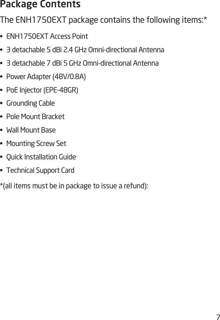 7Package ContentsThe ENH1750EXT package contains the following items:* •  ENH1750EXT Access Point•  3 detachable 5 dBi 2.4 GHz Omni-directional Antenna•  3 detachable 7 dBi 5 GHz Omni-directional Antenna•  Power Adapter (48V/0.8A)•  PoE Injector (EPE-48GR)•  Grounding Cable•  Pole Mount Bracket•  Wall Mount Base•  Mounting Screw Set•  Quick Installation Guide•  Technical Support Card*(all items must be in package to issue a refund):