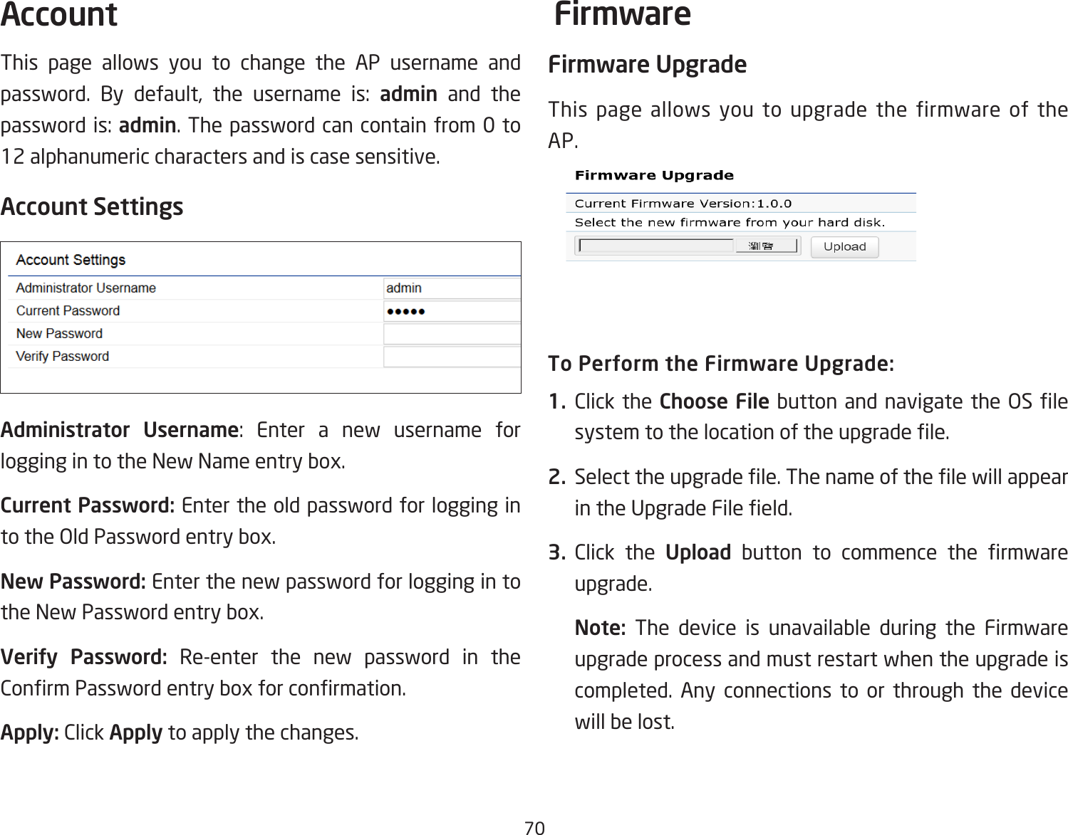 70This page allows you to change the AP username and password.  By  default,  the  username  is:  admin and the password is: admin. The password can contain from 0 to 12 alphanumeric characters and is case sensitive.Account SettingsAdministrator Username:  Enter  a  new  username  for logging in to the New Name entry box.Current Password: Enter the old password for logging in to the Old Password entry box.New Password: Enter the new password for logging in to the New Password entry box.Verify Password: Re-enter the new password in the Conrm Password entry box for conrmation.Apply: Click Apply to apply the changes.Firmware UpgradeThis page allows you to upgrade the firmware of the AP.To Perform the Firmware Upgrade:1.  Click the Choose File button and navigate the OS le system to the location of the upgrade le.2.  Select the upgrade le. The name of the le will appear in the Upgrade File eld.3.  Click the Upload  button  to  commence  the  rmware upgrade.Note:  The device is unavailable during the Firmware upgrade process and must restart when the upgrade is completed. Any connections to or through the device will be lost.Account Firmware