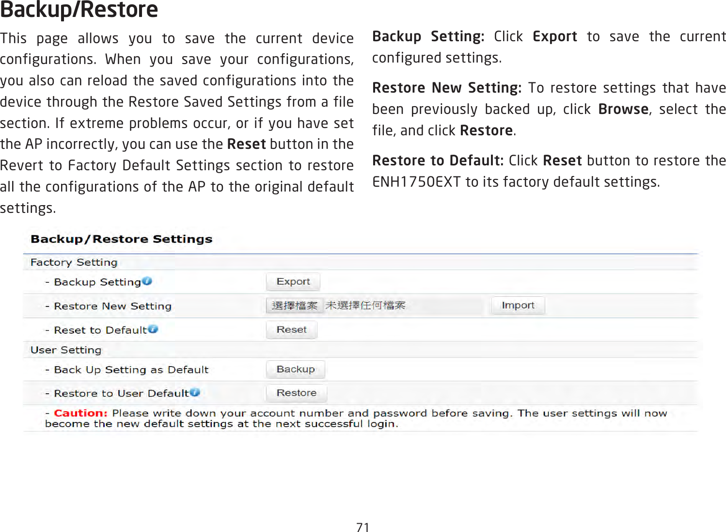 71Backup/RestoreThis page allows you to save the current device configurations. When you save your configurations, you also can reload the saved configurations into the device through the Restore Saved Settings from a file section. If extreme problems occur, or if you have set the AP incorrectly, you can use the Reset button in the Revert to Factory Default Settings section to restore all the configurations of the AP to the original default settings.Backup Setting: Click Export to save the current configured settings.Restore New Setting: To restore settings that have been previously backed up, click Browse, select the file, and click Restore.Restore to Default: Click Reset button to restore the ENH1750EXT to its factory default settings.