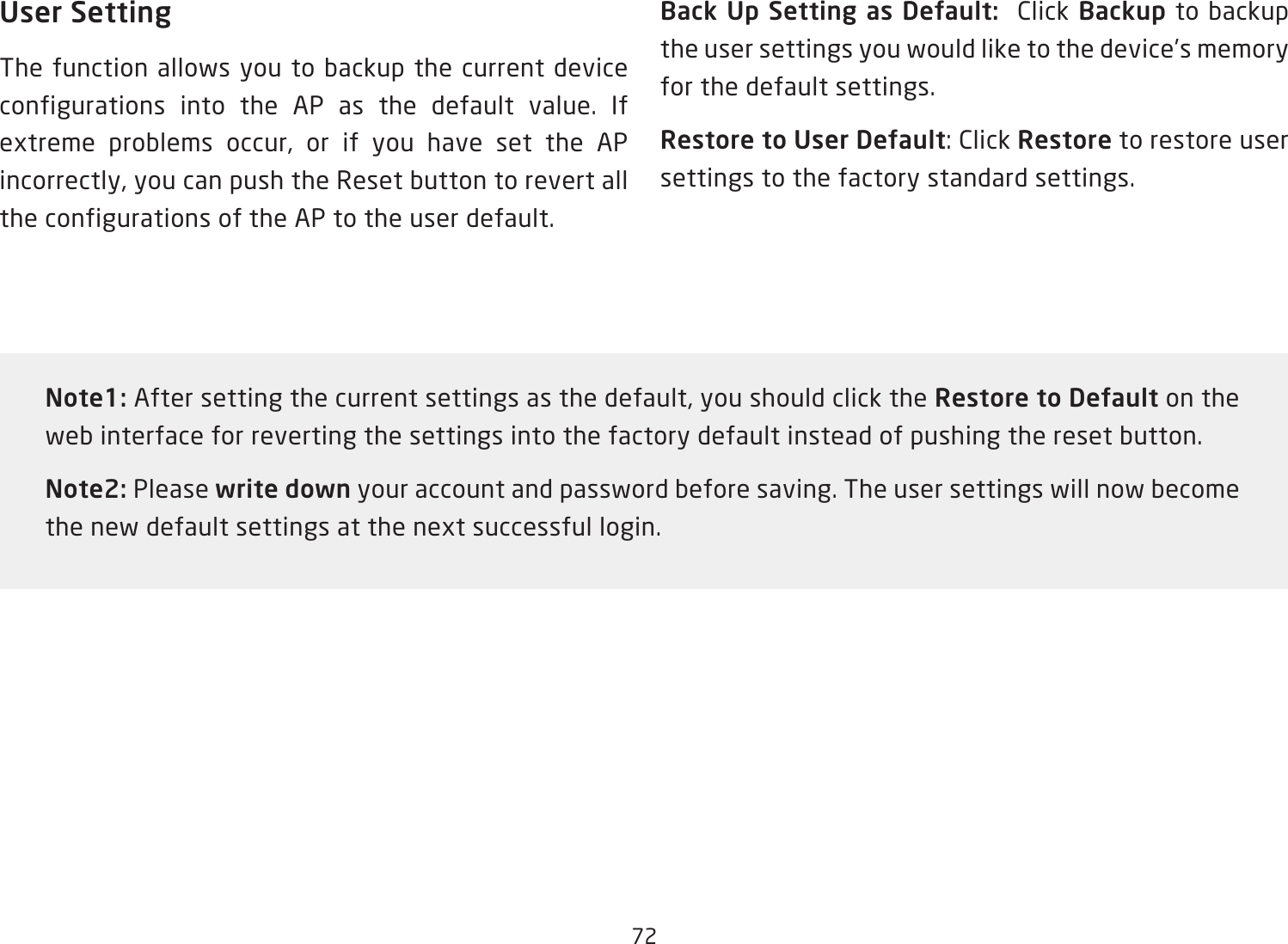 72User SettingThe function allows you to backup the current device configurations into the AP as the default value. If extreme problems occur, or if you have set the AP incorrectly, you can push the Reset button to revert all the configurations of the AP to the user default.Back Up Setting as Default:  Click Backup to backup the user settings you would like to the device’s memory for the default settings.Restore to User Default: Click Restore to restore user settings to the factory standard settings.Note1: After setting the current settings as the default, you should click the Restore to Default on the web interface for reverting the settings into the factory default instead of pushing the reset button.Note2: Please write down your account and password before saving. The user settings will now become the new default settings at the next successful login.