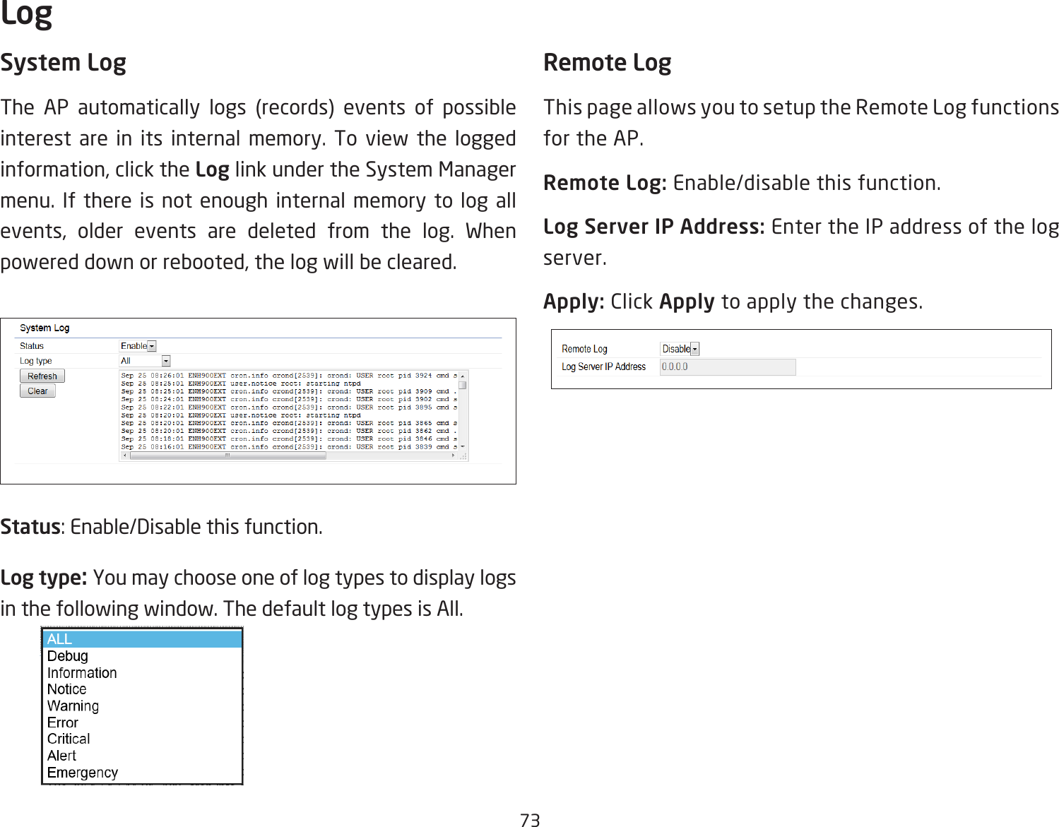 73System LogThe AP automatically logs (records) events of possible interest are in its internal memory. To view the logged information, click the Log link under the System Manager menu. If there is not enough internal memory to log all events, older events are deleted from the log. When powered down or rebooted, the log will be cleared.Status: Enable/Disable this function.Log type: You may choose one of log types to display logs in the following window. The default log types is All. Remote LogThis page allows you to setup the Remote Log functions for the AP.Remote Log: Enable/disable this function.Log Server IP Address: Enter the IP address of the log server.Apply: Click Apply to apply the changes.Log