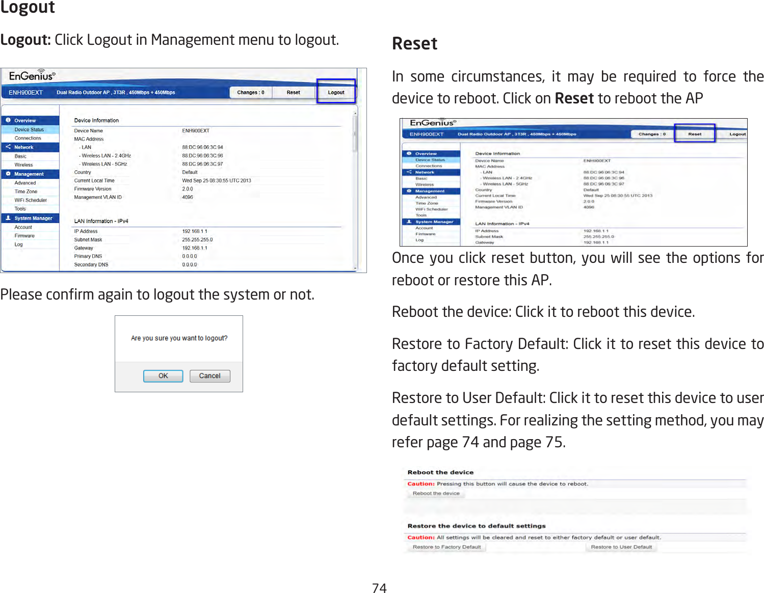 74LogoutLogout: Click Logout in Management menu to logout.Please conrm again to logout the system or not.ResetIn some circumstances, it may be required to force the device to reboot. Click on Reset to reboot the APOnce you click reset button, you will see the options for reboot or restore this AP.Reboot the device: Click it to reboot this device.Restore to Factory Default: Click it to reset this device to factory default setting. Restore to User Default: Click it to reset this device to user default settings. For realizing the setting method, you may refer page 74 and page 75.