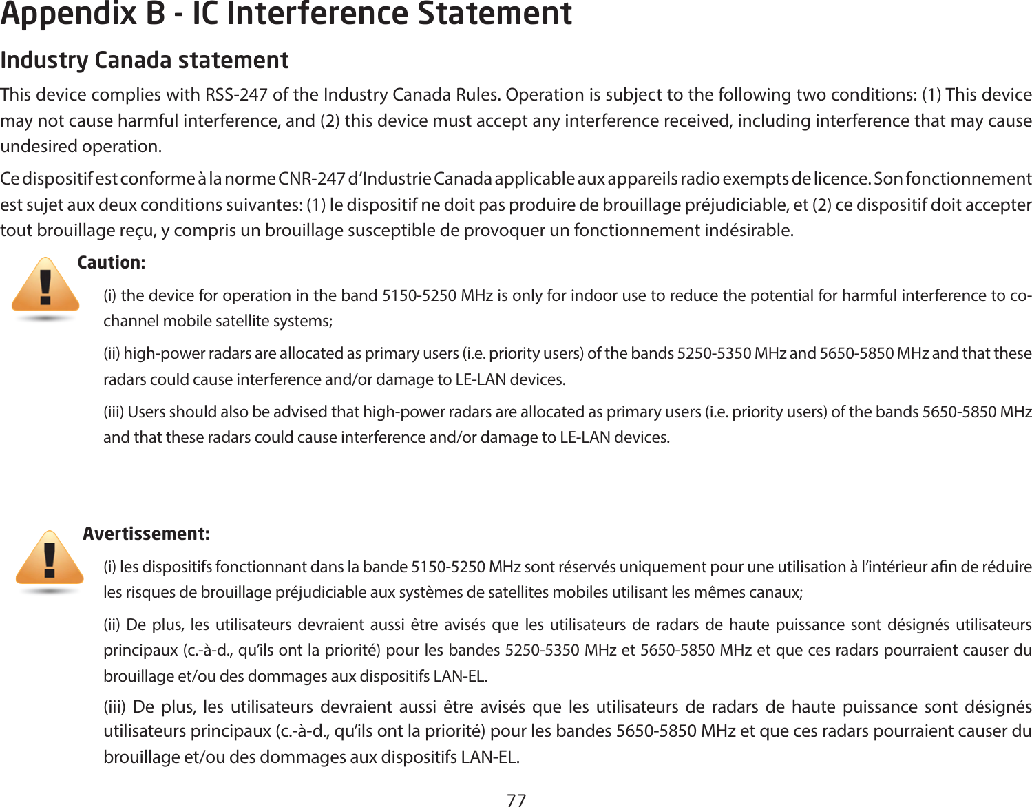 77Industry Canada statementThis device complies with RSS-247 of the Industry Canada Rules. Operation is subject to the following two conditions: (1) This device may not cause harmful interference, and (2) this device must accept any interference received, including interference that may cause undesired operation.Ce dispositif est conforme à la norme CNR-247 d’Industrie Canada applicable aux appareils radio exempts de licence. Son fonctionnement est sujet aux deux conditions suivantes: (1) le dispositif ne doit pas produire de brouillage préjudiciable, et (2) ce dispositif doit accepter tout brouillage reçu, y compris un brouillage susceptible de provoquer un fonctionnement indésirable.      Caution: (i) the device for operation in the band 5150-5250 MHz is only for indoor use to reduce the potential for harmful interference to co-channel mobile satellite systems;(ii) high-power radars are allocated as primary users (i.e. priority users) of the bands 5250-5350 MHz and 5650-5850 MHz and that these radarscouldcauseinterferenceand/ordamagetoLE-LANdevices.(iii) Users should also be advised that high-power radars are allocated as primary users (i.e. priority users) of the bands 5650-5850 MHz andthattheseradarscouldcauseinterferenceand/ordamagetoLE-LANdevices.                         Avertissement:(i) les dispositifs fonctionnant dans la bande 5150-5250 MHz sont réservés uniquement pour une utilisation à l’intérieur an de réduire les risques de brouillage préjudiciable aux systèmes de satellites mobiles utilisant les mêmes canaux;(ii) De plus, les utilisateurs devraient aussi être avisés que les utilisateurs de radars de haute puissance sont désignés utilisateurs principaux (c.-à-d., qu’ils ont la priorité) pour les bandes 5250-5350 MHz et 5650-5850 MHz et que ces radars pourraient causer du brouillageet/oudesdommagesauxdispositifsLAN-EL.(iii) De plus, les utilisateurs devraient aussi être avisés que les utilisateurs de radars de haute puissance sont désignés utilisateurs principaux (c.-à-d., qu’ils ont la priorité) pour les bandes 5650-5850 MHz et que ces radars pourraient causer du brouillageet/oudesdommagesauxdispositifsLAN-EL.Appendix B - IC Interference Statement