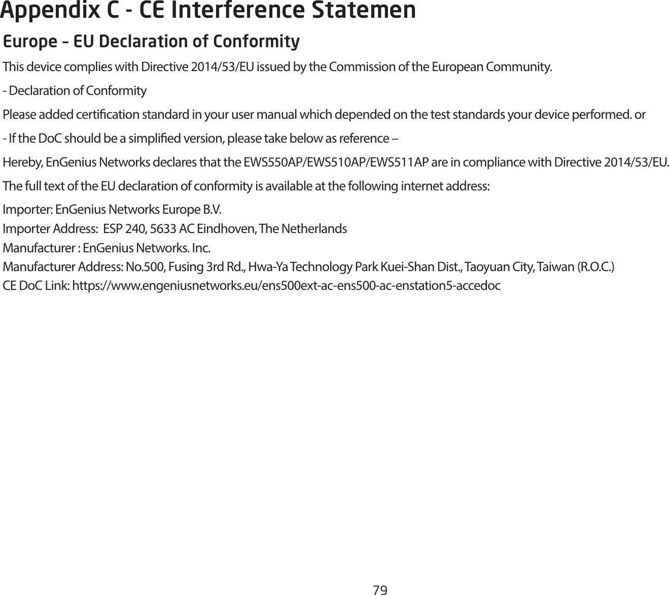 79Appendix C - CE Interference StatemenEurope – EU Declaration of ConformityThisdevicecomplieswithDirective2014/53/EUissuedbytheCommissionoftheEuropeanCommunity.- Declaration of ConformityPlease added certication standard in your user manual which depended on the test standards your device performed. or- If the DoC should be a simplied version, please take below as reference –Hereby,EnGeniusNetworksdeclaresthattheEWS550AP/EWS510AP/EWS511APareincompliancewithDirective2014/53/EU.The full text of the EU declaration of conformity is available at the following internet address:Importer:EnGeniusNetworksEuropeB.V.Importer Address:  ESP 240, 5633 AC Eindhoven, The NetherlandsManufacturer : EnGenius Networks. Inc.Manufacturer Address: No.500, Fusing 3rd Rd., Hwa-Ya Technology Park Kuei-Shan Dist., Taoyuan City, Taiwan (R.O.C.)CEDoCLink:https://www.engeniusnetworks.eu/ens500ext-ac-ens500-ac-enstation5-accedoc