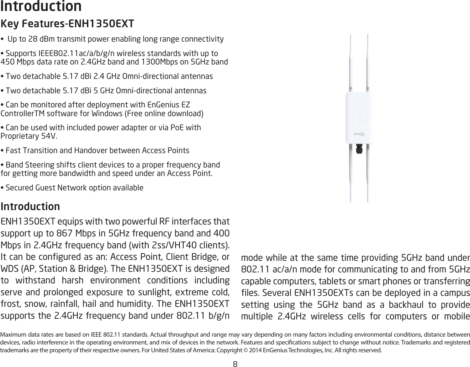 8Maximum data rates are based on IEEE 802.11 standards. Actual throughput and range may vary depending on many factors including environmental conditions, distance between devices, radio interference in the operating environment, and mix of devices in the network. Features and specications subject to change without notice. Trademarks and registered trademarks are the property of their respective owners. For United States of America: Copyright © 2014 EnGenius Technologies, Inc. All rights reserved.Key Features-ENH1350EXT•  Up to 28 dBm transmit power enabling long range connectivity• Supports IEEE802.11ac/a/b/g/n wireless standards with up to     450 Mbps data rate on 2.4GHz band and 1300Mbps on 5GHz band• Two detachable 5.17 dBi 2.4 GHz Omni-directional antennas• Two detachable 5.17 dBi 5 GHz Omni-directional antennas• Can be monitored after deployment with EnGenius EZ ControllerTM software for Windows (Free online download)• Can be used with included power adapter or via PoE with Proprietary 54V.• Fast Transition and Handover between Access Points• Band Steering shifts client devices to a proper frequency band for getting more bandwidth and speed under an Access Point.• Secured Guest Network option availableIntroduction ENH1350EXT equips with two powerful RF interfaces that support up to 867 Mbps in 5GHz frequency band and 400 Mbps in 2.4GHz frequency band (with 2ss/VHT40 clients). It can be congured as an: Access Point, Client Bridge, or WDS (AP, Station &amp; Bridge). The ENH1350EXT is designed to withstand harsh environment conditions including serve and prolonged exposure to sunlight, extreme cold, frost, snow, rainfall, hail and humidity. The ENH1350EXT supports the 2.4GHz frequency band under 802.11 b/g/n Introductionmode while at the same time providing 5GHz band under 802.11 ac/a/n mode for communicating to and from 5GHz capable computers, tablets or smart phones or transferring les. Several ENH1350EXTs can be deployed in a campus setting using the 5GHz band as a backhaul to provide multiple 2.4GHz wireless cells for computers or mobile 