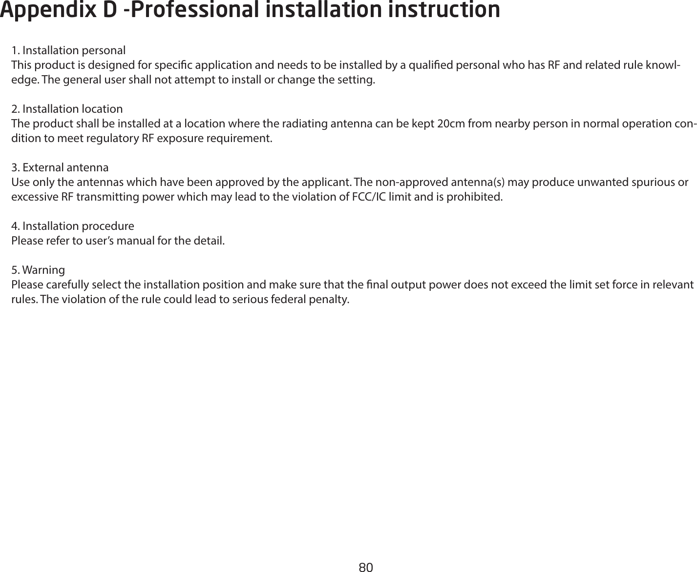 80Appendix D -Professional installation instruction1. Installation personal This product is designed for specic application and needs to be installed by a qualied personal who has RF and related rule knowl-edge. The general user shall not attempt to install or change the setting.2. Installation location The product shall be installed at a location where the radiating antenna can be kept 20cm from nearby person in normal operation con-dition to meet regulatory RF exposure requirement.3. External antenna Use only the antennas which have been approved by the applicant. The non-approved antenna(s) may produce unwanted spurious or excessiveRFtransmittingpowerwhichmayleadtotheviolationofFCC/IClimitandisprohibited.4. Installation procedure Please refer to user’s manual for the detail.5. Warning Please carefully select the installation position and make sure that the nal output power does not exceed the limit set force in relevant rules. The violation of the rule could lead to serious federal penalty.