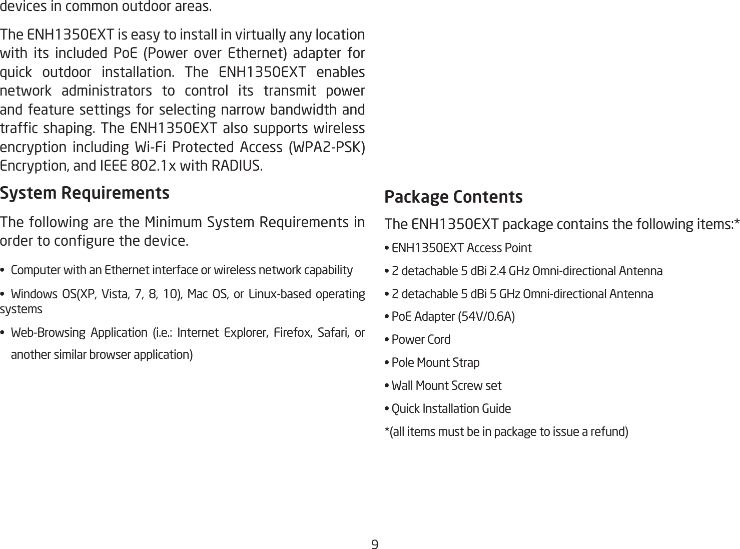 9devices in common outdoor areas. The ENH1350EXT is easy to install in virtually any location with its included PoE (Power over Ethernet) adapter for quick outdoor installation. The ENH1350EXT enables network administrators to control its transmit power and feature settings for selecting narrow bandwidth and trafc shaping. The ENH1350EXT also supports wireless encryption including Wi-Fi Protected Access (WPA2-PSK) Encryption, and IEEE 802.1x with RADIUS.System RequirementsThe following are the Minimum System Requirements in order to congure the device.•  Computer with an Ethernet interface or wireless network capability•  Windows  OS(XP,  Vista,  7,  8,  10),  Mac  OS,  or  Linux-based  operating systems•  Web-Browsing  Application  (i.e.:  Internet  Explorer,  Firefox,  Safari,  or    another similar browser application)Package ContentsThe ENH1350EXT package contains the following items:* • ENH1350EXT Access Point• 2 detachable 5 dBi 2.4 GHz Omni-directional Antenna• 2 detachable 5 dBi 5 GHz Omni-directional Antenna• PoE Adapter (54V/0.6A)• Power Cord• Pole Mount Strap• Wall Mount Screw set• Quick Installation Guide*(all items must be in package to issue a refund)
