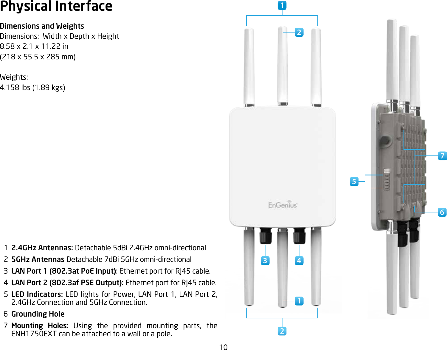 10Physical InterfaceDimensions and WeightsDimensions:  Width x Depth x Height 8.58x2.1x11.22in(218x55.5x285mm)Weights: 4.158lbs(1.89kgs)  1  2.4GHz Antennas: Detachable 5dBi 2.4GHz omni-directional  2  5GHz Antennas Detachable 7dBi 5GHz omni-directional  3  LAN Port 1 (802.3at PoE Input): Ethernet port for RJ45 cable.  4  LAN Port 2 (802.3af PSE Output): Ethernet port for RJ45 cable.  5  LED Indicators: LED lights for Power, LAN Port 1, LAN Port 2, 2.4GHz Connection and 5GHz Connection.  6  Grounding Hole  7  Mounting Holes: Using the provided mounting parts, theENH1750EXT can be attached to a wall or a pole.1 671223 45