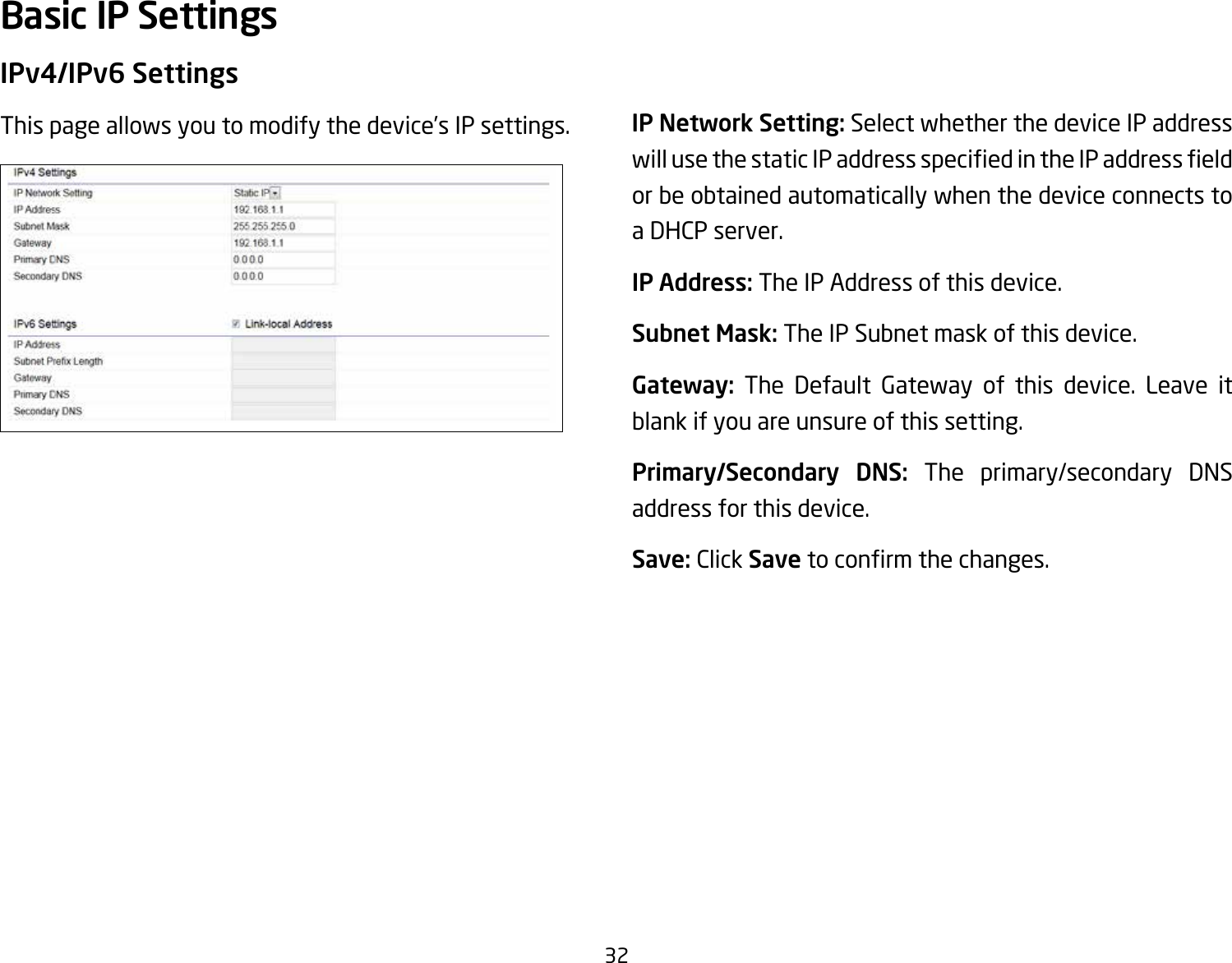 32IPv4/IPv6 SettingsThis page allows you to modify the device’s IP settings. IP Network Setting: Select whether the device IP address willusethestaticIPaddressspeciedintheIPaddresseldor be obtained automatically when the device connects to a DHCP server.IP Address: The IP Address of this device.Subnet Mask: The IP Subnet mask of this device.Gateway: The Default Gateway of this device. Leave it blank if you are unsure of this setting.Primary/Secondary  DNS: The primary/secondary DNS address for this device.Save: Click Savetoconrmthechanges.Basic IP Settings