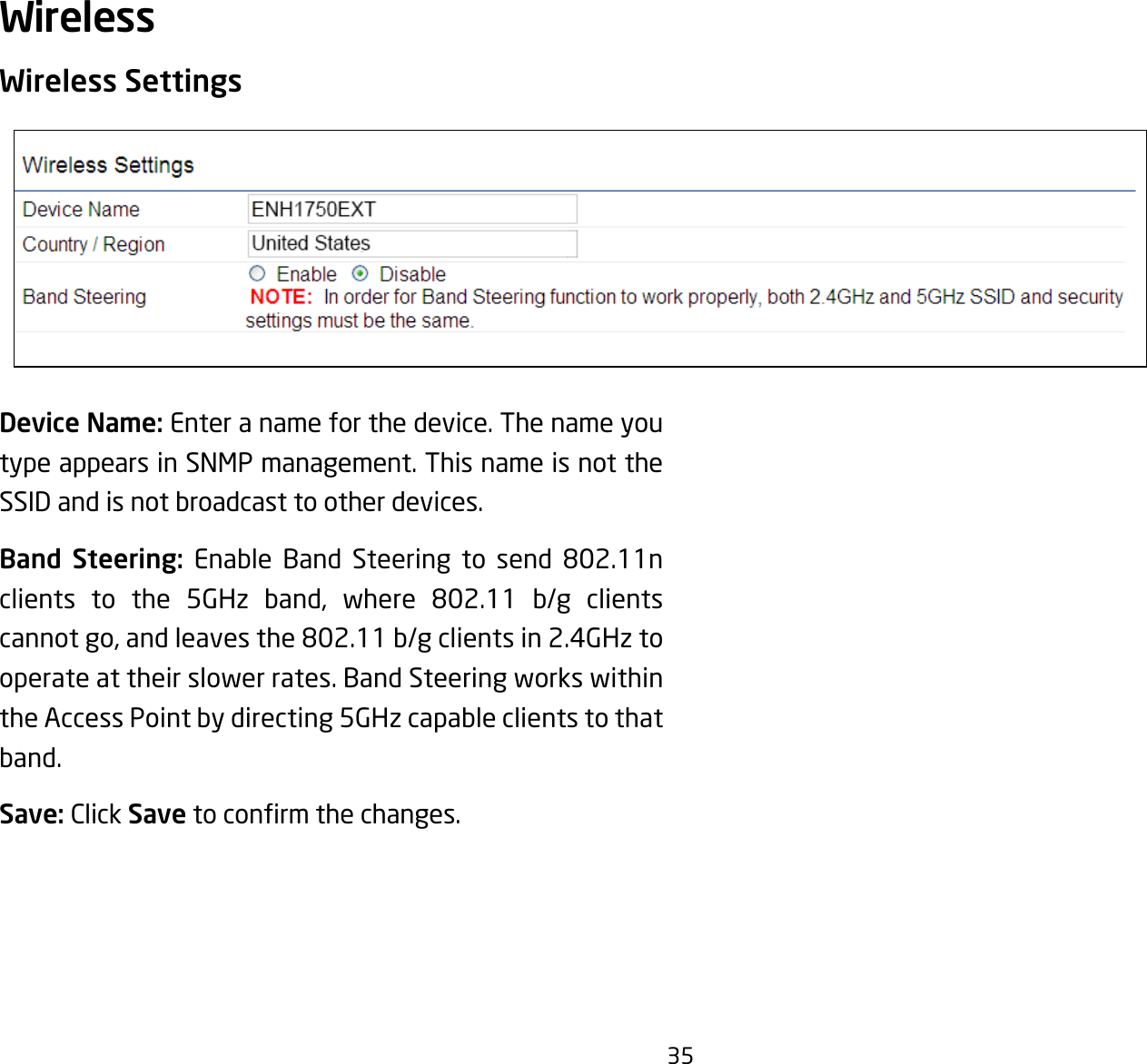 35Wireless SettingsDevice Name: Enter a name for the device. The name you type appears in SNMP management. This name is not the SSID and is not broadcast to other devices.Band Steering: Enable Band Steering to send 802.11nclients to the 5GHz band, where 802.11 b/g clientscannotgo,andleavesthe802.11b/gclientsin2.4GHztooperate at their slower rates. Band Steering works within the Access Point by directing 5GHz capable clients to that band.Save: Click Savetoconrmthechanges.Wireless