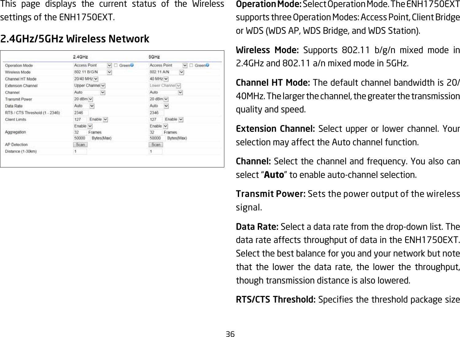 36This page displays the current status of the Wireless settings of the ENH1750EXT.2.4GHz/5GHz Wireless NetworkOperation Mode: SelectOperationMode.TheENH1750EXTsupportsthreeOperationModes:AccessPoint,ClientBridgeor WDS (WDS AP, WDS Bridge, and WDS Station).Wireless Mode: Supports 802.11 b/g/n mixed mode in2.4GHzand802.11a/nmixedmodein5GHz.Channel HT Mode: The default channel bandwidth is 20/ 40MHz. The larger the channel, the greater the transmission quality and speed.Extension Channel: Select upper or lower channel. Your selection may affect the Auto channel function.Channel: Select the channel and frequency. You also can select “Auto” to enable auto-channel selection.Transmit Power: Sets the power output of the wireless signal.Data Rate: Select a data rate from the drop-down list. The data rate affects throughput of data in the ENH1750EXT. Select the best balance for you and your network but note that the lower the data rate, the lower the throughput, though transmission distance is also lowered.  RTS/CTS Threshold:Speciesthethresholdpackagesize