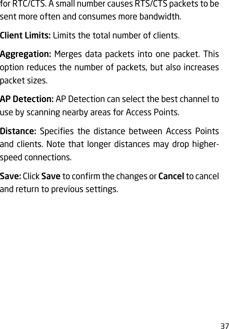 37for RTC/CTS. A small number causes RTS/CTS packets to be sent more often and consumes more bandwidth.Client Limits: Limits the total number of clients.Aggregation: Merges data packets into one packet. This option reduces the number of packets, but also increases packet sizes.AP Detection: AP Detection can select the best channel to use by scanning nearby areas for Access Points.Distance: Species the distance between Access Pointsand clients. Note that longer distances may drop higher-speed connections.Save: Click SavetoconrmthechangesorCancel to cancel and return to previous settings. 