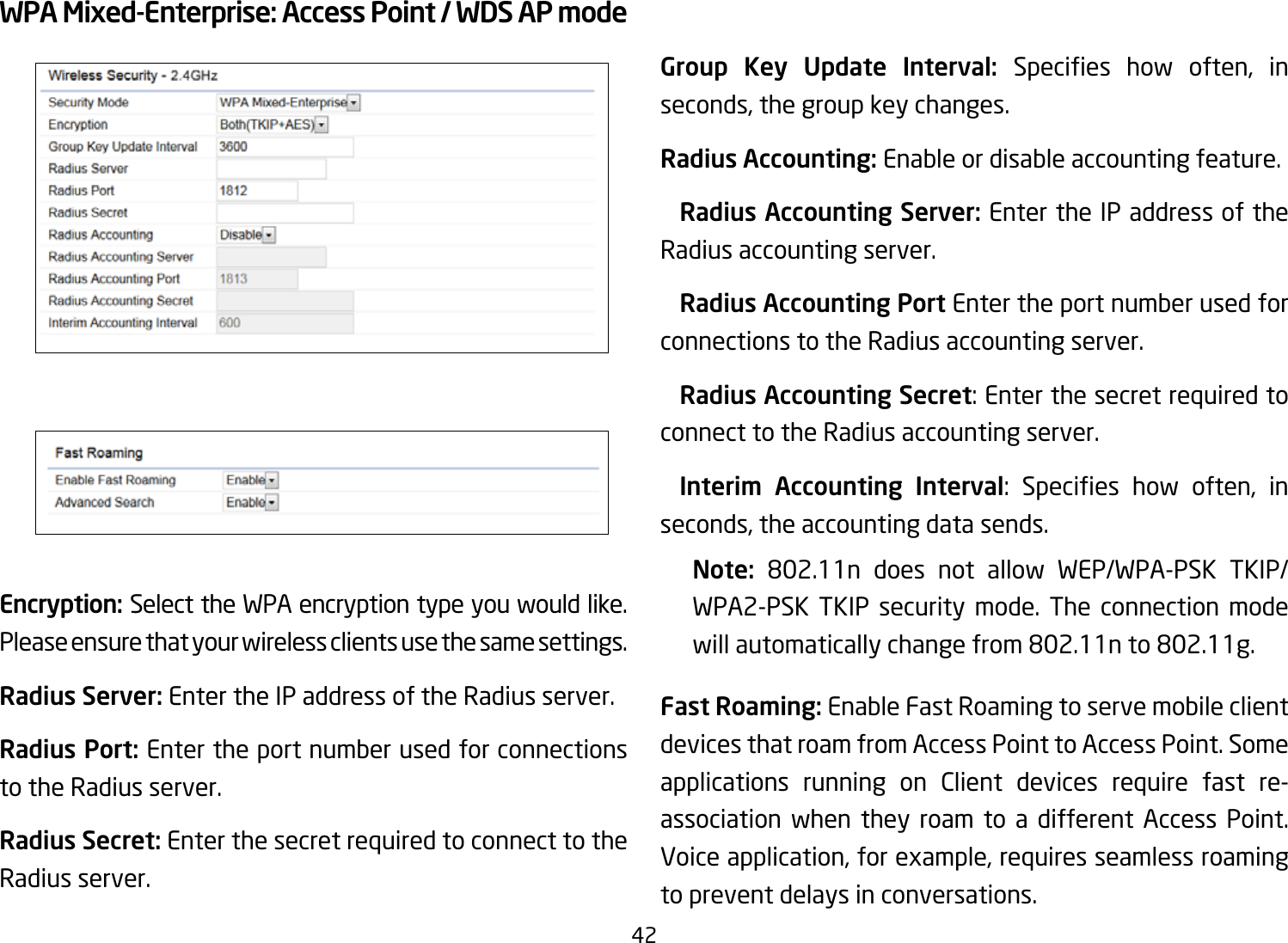 42WPA Mixed-Enterprise: Access Point / WDS AP modeEncryption: Select the WPA encryption type you would like. Please ensure that your wireless clients use the same settings.Radius Server: Enter the IP address of the Radius server.Radius Port: Enter the port number used for connections to the Radius server.Radius Secret: Enter the secret required to connect to the Radius server. Group Key Update Interval: Species how often, inseconds, the group key changes.Radius Accounting: Enable or disable accounting feature.  Radius Accounting Server: Enter the IP address of the Radius accounting server. Radius Accounting Port Enter the port number used for connections to the Radius accounting server. Radius Accounting Secret: Enter the secret required to connect to the Radius accounting server. Interim  Accounting  Interval: Species how often, inseconds, the accounting data sends.Note:  802.11n does not allow WEP/WPA-PSK TKIP/WPA2-PSK TKIP security mode. The connection mode willautomaticallychangefrom802.11nto802.11g.Fast Roaming: Enable Fast Roaming to serve mobile client devices that roam from Access Point to Access Point. Some applications running on Client devices require fast re-association when they roam to a different Access Point. Voice application, for example, requires seamless roaming to prevent delays in conversations.