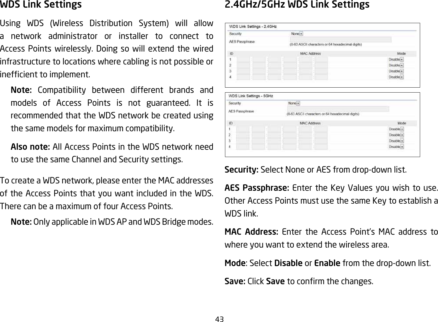 43WDS Link SettingsUsing WDS (Wireless Distribution System) will allowa network administrator or installer to connect to Access Points wirelessly. Doing so will extend the wired infrastructure to locations where cabling is not possible or inefcienttoimplement.Note:  Compatibility between different brands and models of Access Points is not guaranteed. It is recommended that the WDS network be created using the same models for maximum compatibility.Also note: All Access Points in the WDS network need to use the same Channel and Security settings.To create a WDS network, please enter the MAC addresses of the Access Points that you want included in the WDS. There can be a maximum of four Access Points.Note: OnlyapplicableinWDSAPandWDSBridgemodes.2.4GHz/5GHz WDS Link SettingsSecurity: Select None or AES from drop-down list.AES Passphrase: Enter the Key Values you wish to use.  OtherAccessPointsmustusethesameKeytoestablishaWDS link.MAC Address: Enter the Access Point’s MAC address to where you want to extend the wireless area.Mode: Select Disable or Enable from the drop-down list.Save: Click Save toconrmthechanges. 