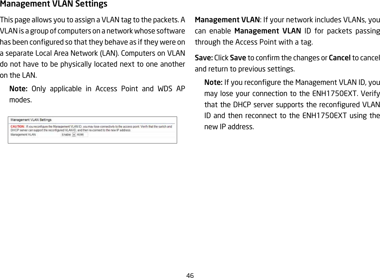 46Management VLAN SettingsThis page allows you to assign a VLAN tag to the packets. A VLAN is a group of computers on a network whose software hasbeenconguredsothattheybehaveasiftheywereona separate Local Area Network (LAN). Computers on VLAN do not have to be physically located next to one another on the LAN.Note:  Only applicable in Access Point and WDS APmodes.     Management VLAN: If your network includes VLANs, you can enable Management  VLAN ID for packets passing through the Access Point with a tag. Save: Click SavetoconrmthechangesorCancel to cancel and return to previous settings.Note: IfyoureconguretheManagementVLANID,youmay lose your connection to the ENH1750EXT. Verify thattheDHCPserversupportsthereconguredVLANID and then reconnect to the ENH1750EXT using the new IP address. 