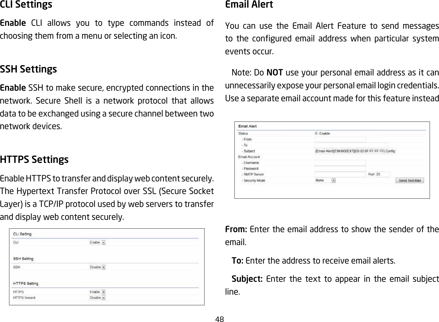 48CLI SettingsEnable CLI allows you to type commands instead of choosing them from a menu or selecting an icon.SSH SettingsEnable SSH to make secure, encrypted connections in the network. Secure Shell is a network protocol that allows data to be exchanged using a secure channel between two network devices.HTTPS SettingsEnable HTTPS to transfer and display web content securely. The Hypertext Transfer Protocol over SSL (Secure Socket Layer) is a TCP/IP protocol used by web servers to transfer and display web content securely.  Email AlertYou can use the Email Alert Feature to send messages to the congured email address when particular systemevents occur.  Note: Do NOT use your personal email address as it can unnecessarily expose your personal email login credentials. Useaseparateemailaccountmadeforthisfeatureinstead From: Enter the email address to show the sender of the email. To: Enter the address to receive email alerts. Subject: Enter the text to appear in the email subjectline.  