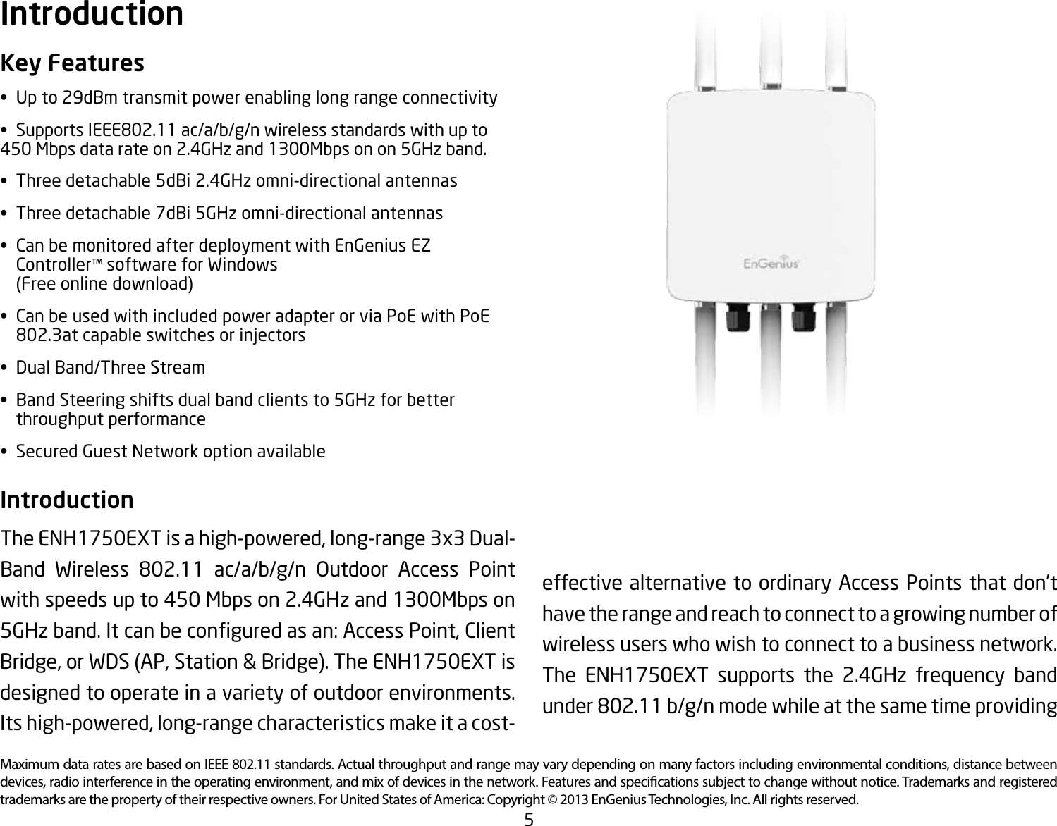 5Maximum data rates are based on IEEE 802.11 standards. Actual throughput and range may vary depending on many factors including environmental conditions, distance between devices, radio interference in the operating environment, and mix of devices in the network. Features and specications subject to change without notice. Trademarks and registered trademarks are the property of their respective owners. For United States of America: Copyright © 2013 EnGenius Technologies, Inc. All rights reserved.Key Features• Upto29dBmtransmitpowerenablinglongrangeconnectivity• SupportsIEEE802.11ac/a/b/g/nwirelessstandardswithupto450 Mbps data rate on 2.4GHz and 1300Mbps on on 5GHz band.• Threedetachable5dBi2.4GHzomni-directionalantennas• Threedetachable7dBi5GHzomni-directionalantennas• CanbemonitoredafterdeploymentwithEnGeniusEZ  Controller™ software for Windows    (Free online download)• CanbeusedwithincludedpoweradapterorviaPoEwithPoE  802.3atcapableswitchesorinjectors• DualBand/ThreeStream• BandSteeringshiftsdualbandclientsto5GHzforbetter   throughput performance• SecuredGuestNetworkoptionavailableIntroduction The ENH1750EXT is a high-powered, long-range 3x3 Dual-Band Wireless 802.11 ac/a/b/g/n Outdoor Access Pointwith speeds up to 450 Mbps on 2.4GHz and 1300Mbps on 5GHzband.Itcanbeconguredasan:AccessPoint,ClientBridge, or WDS (AP, Station &amp; Bridge). The ENH1750EXT is designed to operate in a variety of outdoor environments. Its high-powered, long-range characteristics make it a cost-Introductioneffective alternative to ordinary Access Points that don’t have the range and reach to connect to a growing number of wireless users who wish to connect to a business network. The ENH1750EXT supports the 2.4GHz frequency band under802.11b/g/nmodewhileatthesametimeproviding