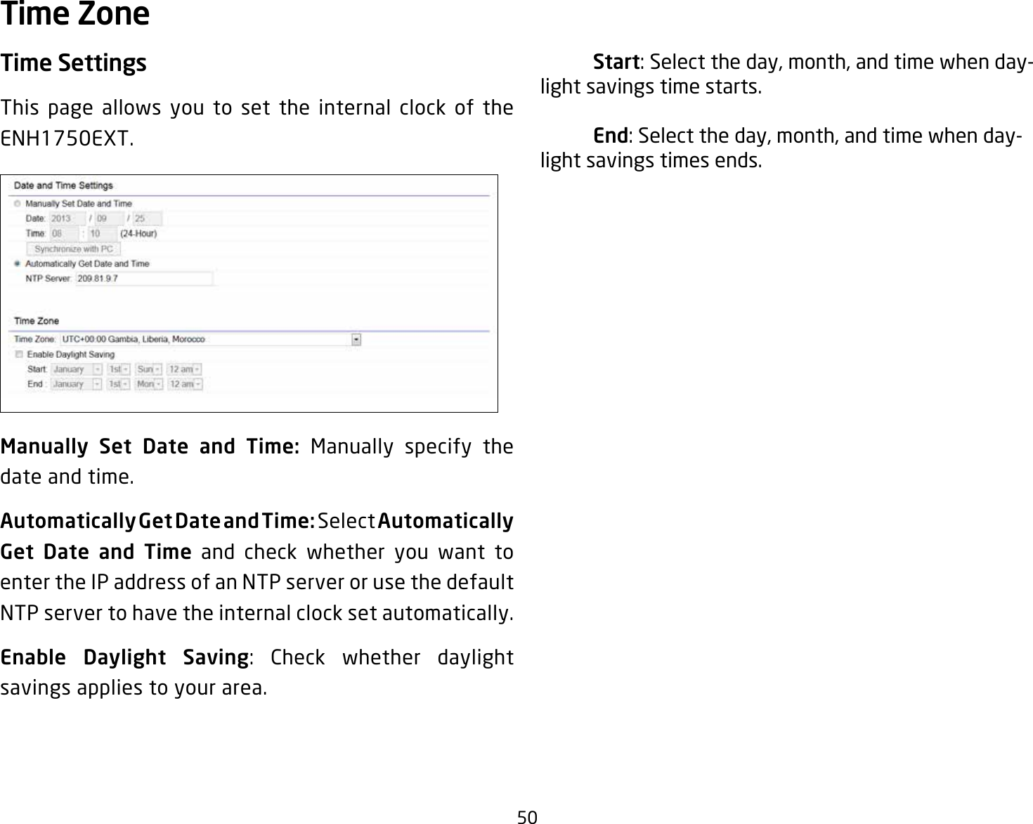 50Time SettingsThis page allows you to set the internal clock of the ENH1750EXT.Manually  Set  Date  and  Time:  Manually specify the date and time.Automatically Get Date and Time: Select Automatically Get  Date  and  Time and check whether you want to enter the IP address of an NTP server or use the default NTP server to have the internal clock set automatically.Enable Daylight Saving: Check whether daylight savings applies to your area. Start: Select the day, month, and time when day-light savings time starts. End: Select the day, month, and time when day-light savings times ends.Time Zone