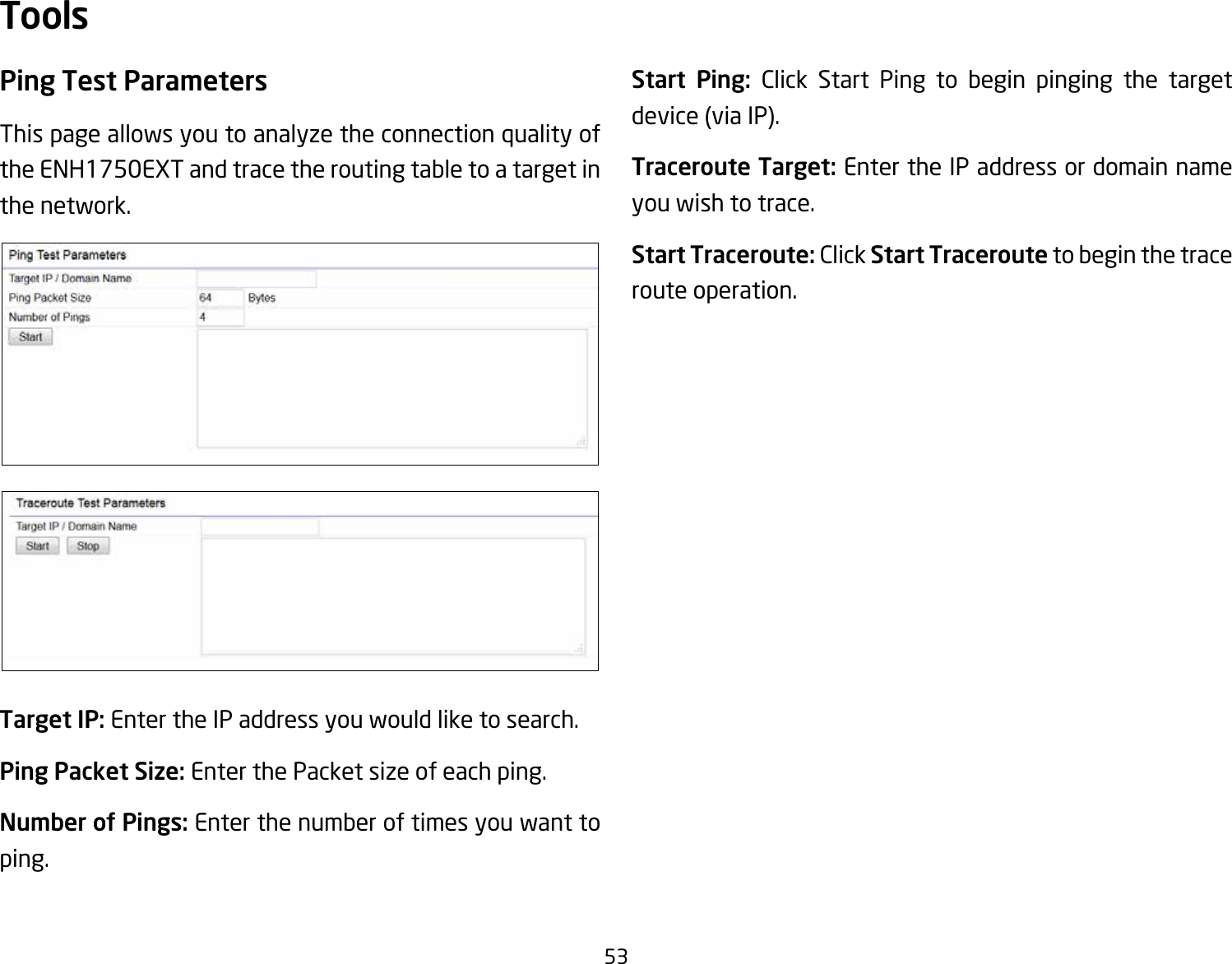 53Ping Test Parameters This page allows you to analyze the connection quality of the ENH1750EXT and trace the routing table to a target in the network.Target IP: Enter the IP address you would like to search.Ping Packet Size: Enter the Packet size of each ping.Number of Pings: Enter the number of times you want to ping. Start Ping: Click Start Ping to begin pinging the target device (via IP).Traceroute Target: Enter the IP address or domain name you wish to trace.Start Traceroute: Click Start Traceroute to begin the trace route operation.Tools