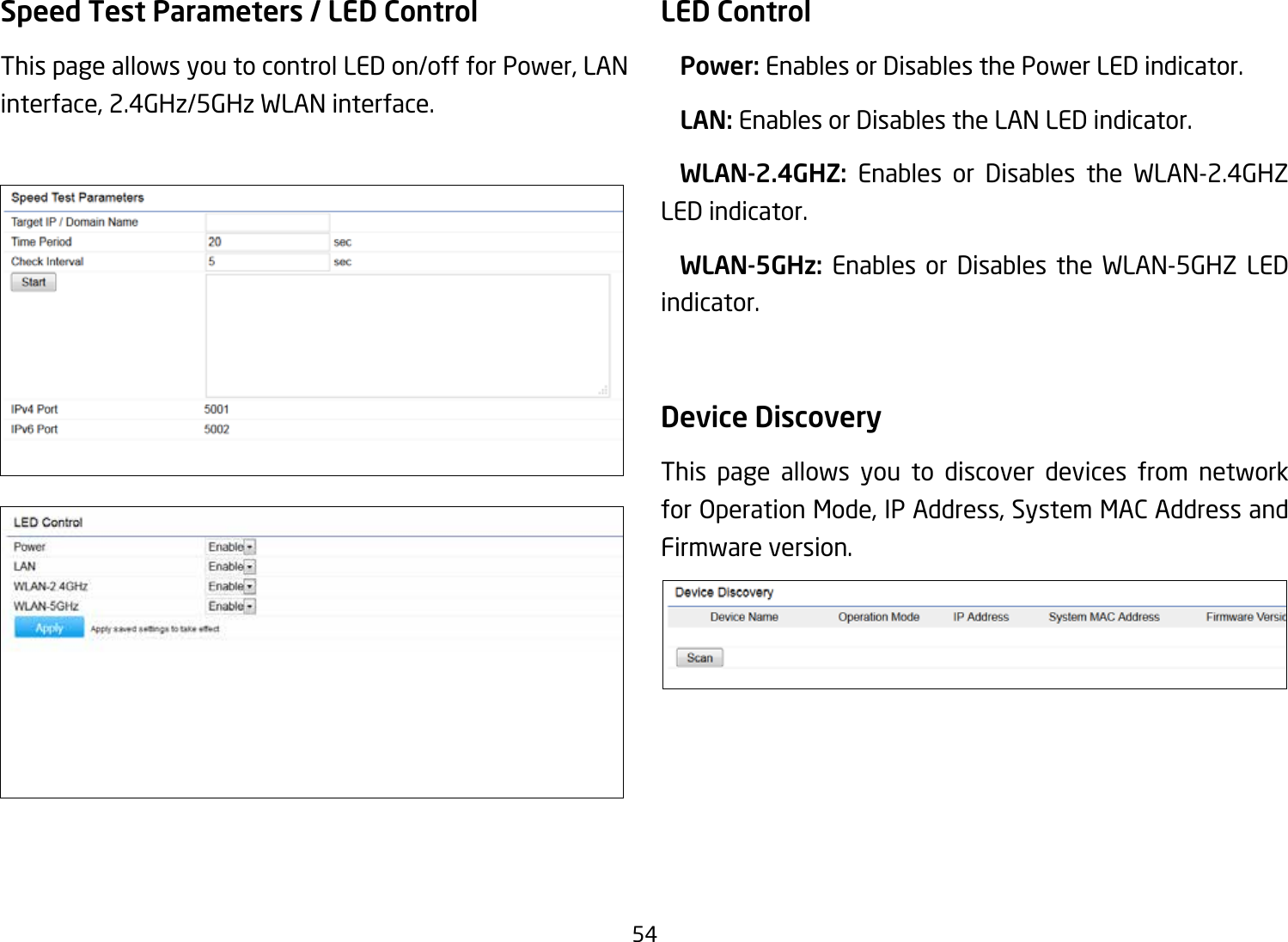 54Speed Test Parameters / LED Control This page allows you to control LED on/off for Power, LAN interface, 2.4GHz/5GHz WLAN interface.LED Control Power: Enables or Disables the Power LED indicator. LAN: Enables or Disables the LAN LED indicator.  WLAN-2.4GHZ:  Enables or Disables the WLAN-2.4GHZ LED indicator. WLAN-5GHz: Enables or Disables the WLAN-5GHZ LED indicator. Device Discovery This page allows you to discover devices from network forOperationMode,IPAddress,SystemMACAddressandFirmware version.