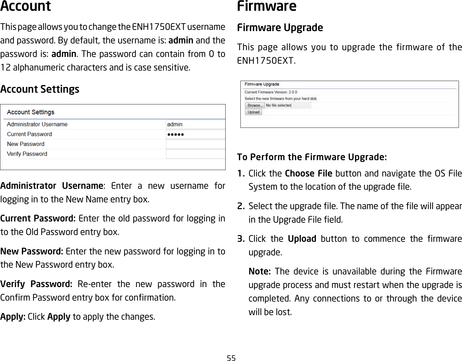 55This page allows you to change the ENH1750EXT username and password. By default, the username is: admin and the password is: admin. The password can contain from 0 to 12 alphanumeric characters and is case sensitive.Account SettingsAdministrator  Username: Enter a new username for logging in to the New Name entry box.Current Password: Enter the old password for logging in totheOldPasswordentrybox.New Password: Enter the new password for logging in to the New Password entry box.Verify  Password: Re-enter the new password in the ConrmPasswordentryboxforconrmation.Apply: Click Apply to apply the changes.Firmware UpgradeThis page allows you to upgrade the firmware of the ENH1750EXT.To Perform the Firmware Upgrade:1.  Click the Choose FilebuttonandnavigatetheOSFileSystemtothelocationoftheupgradele.2.  Selecttheupgradele.ThenameofthelewillappearintheUpgradeFileeld.3.  Click the Upload button to commence the rmwareupgrade.Note:  The device is unavailable during the Firmware upgrade process and must restart when the upgrade is completed. Any connections to or through the device will be lost.Account Firmware