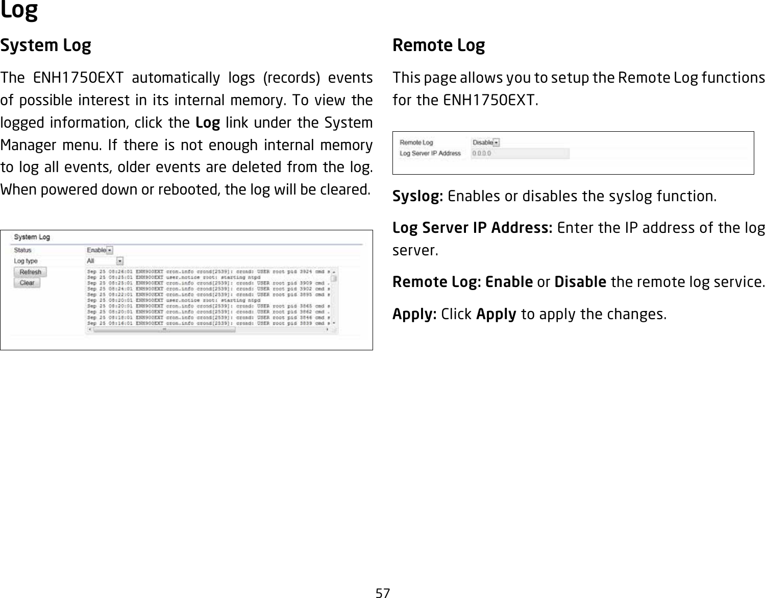 57System LogThe ENH1750EXT automatically logs (records) events of possible interest in its internal memory. To view the logged information, click the Log link under the System Manager menu. If there is not enough internal memory to log all events, older events are deleted from the log. When powered down or rebooted, the log will be cleared.Remote LogThis page allows you to setup the Remote Log functions for the ENH1750EXT.Syslog: Enables or disables the syslog function.Log Server IP Address: Enter the IP address of the log server.Remote Log: Enable or Disable the remote log service.Apply: Click Apply to apply the changes.Log