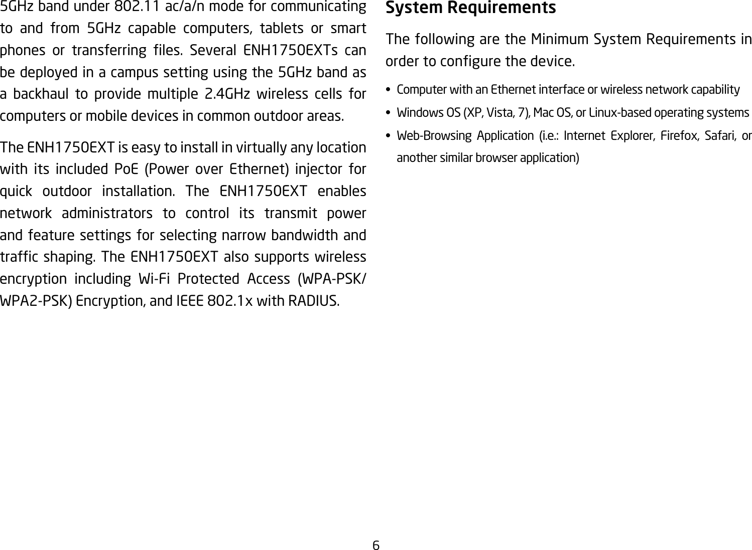 65GHzbandunder802.11ac/a/nmodeforcommunicatingto and from 5GHz capable computers, tablets or smart phones or transferring les. Several ENH1750EXTs canbe deployed in a campus setting using the 5GHz band as a backhaul to provide multiple 2.4GHz wireless cells for computers or mobile devices in common outdoor areas. The ENH1750EXT is easy to install in virtually any location with its included PoE (Power over Ethernet) injector forquick outdoor installation. The ENH1750EXT enables network administrators to control its transmit power and feature settings for selecting narrow bandwidth and trafcshaping. The ENH1750EXTalso supports wirelessencryption including Wi-Fi Protected Access (WPA-PSK/WPA2-PSK)Encryption,andIEEE802.1xwithRADIUS.System RequirementsThe following are the Minimum System Requirements in ordertocongurethedevice.• ComputerwithanEthernetinterfaceorwirelessnetworkcapability• WindowsOS(XP,Vista,7),MacOS,orLinux-basedoperatingsystems• Web-Browsing Application (i.e.: Internet Explorer, Firefox, Safari, or   another similar browser application)