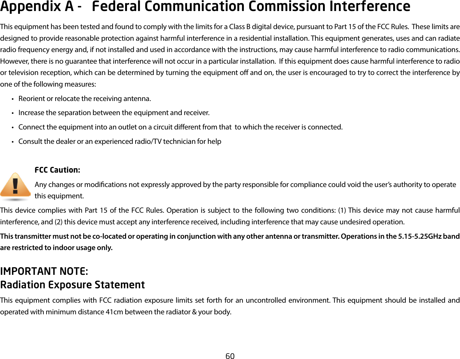 60This equipment has been tested and found to comply with the limits for a Class B digital device, pursuant to Part 15 of the FCC Rules.  These limits are designed to provide reasonable protection against harmful interference in a residential installation. This equipment generates, uses and can radiate radio frequency energy and, if not installed and used in accordance with the instructions, may cause harmful interference to radio communications.  However, there is no guarantee that interference will not occur in a particular installation.  If this equipment does cause harmful interference to radio or television reception, which can be determined by turning the equipment o and on, the user is encouraged to try to correct the interference by one of the following measures: • Reorientorrelocatethereceivingantenna. • Increasetheseparationbetweentheequipmentandreceiver. • Connecttheequipmentintoanoutletonacircuitdierentfromthattowhichthereceiverisconnected. • Consultthedealeroranexperiencedradio/TVtechnicianforhelp     FCC Caution:     Any changes or modications not expressly approved by the party responsible for compliance could void the user’s authority to operate       this equipment.This device complies with Part 15 of the FCC Rules. Operation is subject to the following two conditions: (1) This device may not cause harmful interference, and (2) this device must accept any interference received, including interference that may cause undesired operation.This transmitter must not be co-located or operating in conjunction with any other antenna or transmitter. Operations in the 5.15-5.25GHz band are restricted to indoor usage only.IMPORTANT NOTE: Radiation Exposure StatementThis equipment complies with FCC radiation exposure limits set forth for an uncontrolled environment. This equipment should be installed and operated with minimum distance 41cm between the radiator &amp; your body.Appendix A -   Federal Communication Commission Interference 