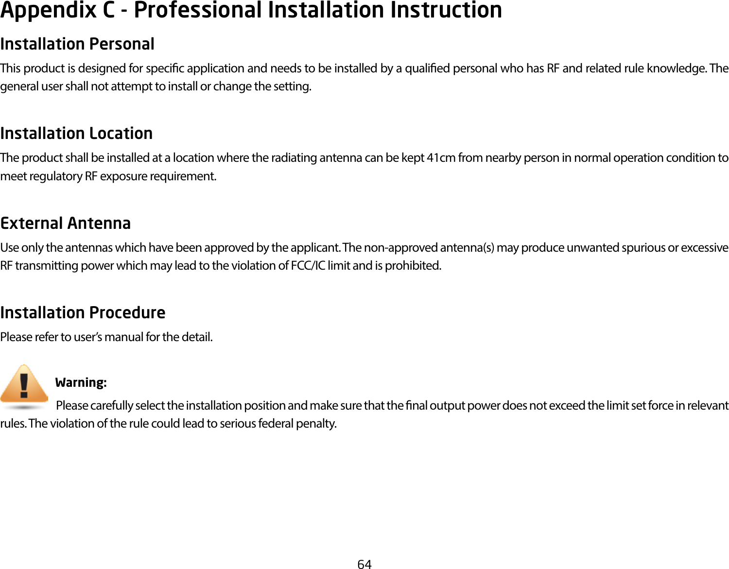 64Appendix C - Professional Installation InstructionInstallation Personal This product is designed for specic application and needs to be installed by a qualied personal who has RF and related rule knowledge. The general user shall not attempt to install or change the setting.Installation Location The product shall be installed at a location where the radiating antenna can be kept 41cm from nearby person in normal operation condition to meet regulatory RF exposure requirement.External Antenna Use only the antennas which have been approved by the applicant. The non-approved antenna(s) may produce unwanted spurious or excessive RF transmitting power which may lead to the violation of FCC/IC limit and is prohibited.Installation ProcedurePlease refer to user’s manual for the detail.                       Warning:                             Please carefully select the installation position and make sure that the nal output power does not exceed the limit set force in relevant rules. The violation of the rule could lead to serious federal penalty.